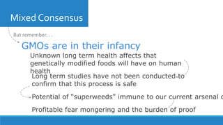 Mixed Consensus
Unknown long term health affects that
genetically modified foods will have on human
health
GMOs are in their infancy
Long term studies have not been conducted to
confirm that this process is safe
Potential of “superweeds” immune to our current arsenal o
Profitable fear mongering and the burden of proof
But remember. . .
 