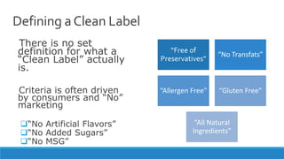 Defining aClean Label
There is no set
definition for what a
“Clean Label” actually
is.
Criteria is often driven
by consumers and “No”
marketing
“No Artificial Flavors”
“No Added Sugars”
“No MSG”
“Free of
Preservatives”
“No Transfats”
“Allergen Free" “Gluten Free”
“All Natural
Ingredients”
 