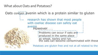 What about Oats and Potatoes?
Oats contain avenin which is a protein similar to gluten
research has shown that most people
with coeliac disease can safely eat
avenin
However. . .
Problems can occur if oats are
produced in the same place
as wheat, barley and rye
Potatoes are gluten free and not at all related to the
the oats can become contaminated with these
 