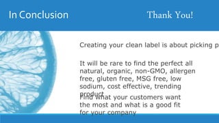In Conclusion
Creating your clean label is about picking pr
It will be rare to find the perfect all
natural, organic, non-GMO, allergen
free, gluten free, MSG free, low
sodium, cost effective, trending
product
Find what your customers want
the most and what is a good fit
for your company
Thank You!
 