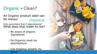 Organic = Clean?
An Organic product label can
be messy!
Only guarantees that it was produced
Organical
ly
What does that mean to me?
 Be aware of Organic
Ingredients
 Do Organics meet my
specifications
 Can Organics simplify my
labels
//////////////////////////////////////////////////////////////////////
////
 