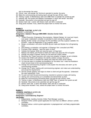 visit to site resolve the same.
28. Critical case will arrange the Technical specialist to resolve the same
29. Make the commissioning and testing report and get the sign off from client
30. Training is given to Maintenance team and ONM Team to operate the system as well
31. Handing over the system and Material consolidation is done with vendor and BOQ
32. Handover Documents to be submitted and get the sign off
33. Service hand over is done with Service team and QC is conducted
34. Snag points received if any, attend the project team to monitor the same.
Profile: 3
SCHNEIDER ELECTRIC (I) PVT LTD
20/06/2011 to 03/12/2012
Designation: Assistant Manager-BMS-IBMS -Solution Center India
Job Profile:
1. Project Execution, Engineering Documentation, Material Delivery for Local and import,
man power mobilization schedule is submitted to client and get the approval
2. Identify the I&C Vendor and arrange the PO and Make sure they suppose available the
ESI &PF , make the Registration to as a register vendor
3. Design co-ordination and arrive the BOQ qty and make and Module No to Engineering
team
4. Site Drawing co-ordination and approval of Drawings from consultant and PMC
5. Purchase Order validation raise the query to client
6. Validate the Engineer BOQ and raise the query to Engg team
7. Release the Indents and Posted to SCM and make sure place the PO to Supplier
8. Arrange the project Engineer training for the particular project details
9. Monitoring the Project execution and make sure progress is happen as per schedule
10. Conduct the EH&S audit address the identify violation arrange the same.
11. To Push the team to compete the cabling and make the check list for cabling
12. To Push the team to complete the Installation for the device and make the Installation
check list and share to the commissioning team
13. Arrange the Commissioning Engineer to site explain the site status and warm up the
commissioning activities
14. Arrange the 3rd party meeting with commissioning engineer and make sure understanding
and accept the requirements
15. Get the sample graphics and logics to share to client and get the approval, Understand
the client requirement if any
16. To push and start the pre-commissioning checklist to systems to ready with testing
17. Testing and commissioning is to completed and demonstrate to client
18. Make the commissioning and testing report and get the sign off from client
19. Training is given to Maintenance team and ONM Team to operate the system as well
20. Handover Documents to be submitted and get the sign off
21. Service hand over is done with Service team and QC is conducted
22. Snag points received if any, attend the project team to monitor the same.
Profile: 2
JOHNSON CONTROLS (I) PVT LTD
01/02/2008 to 19/06/2011
Designation: Commissioning Engineer
Job profile:
1. Independently handling Controls Chiller Plant Manager systems.
2. Designed HVAC control system application for more than six different Johnson controls
controllers.
3. Designed various control system application in preprogrammed and freely programmable
controllers.
 