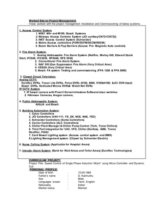 Worked Site on Project Management:
I have worked with the project management Installation and Commissioning of below systems.
1. Access Control System
1. M5E1 M5+ and M100, Bosch Systems
2. Metasys Access Controls System (JCI cardkey/CK721/CK722)
3. INET Access Control System (Schneider)
4. Matrix Access controllers (FOW/DCFM/DCCM/RDCM)
5. Boom Barriers & Flap Barriers (Access Pro- Magnetic Auto controls)
2. Fire Alarm System:
1. Analog Addressable Fire Alarm System (Notifire, Morley IAS, Edward Quick
Start, IFC640, IFC3030, NFS640, NFS 3030)
2. Conventional Fire Alarm System.
3. NAF SIII (Gas Suppression Fire Alarm (Very Critical Area)
4. VESDA (Very Critical Area)
5. Bosch FA system Testing and commissioning (FPA 1200 & FPA 5000)
3. Closed Circuit Television:
Analog CCTV:
Euroflex DVRs, Tracer Lite DVRs, Pelco DVRs (8100, 8000, 9100&4100) &JCI DVN Used)
Bosch DVRs, Dedicated Micros DVRs& Watch Net DVRs
IP CCTV System
1. IP based camera with Pivet-3 Server/milestone Software/cisco switches
2. Hikivison Cameras, Aragon camera,
4. Public Addressable System:
AHUJA and Bosch
5. Building Automation System:
1. Cylon Controllers
2. JCI Controllers (VAV-111, FX, DX, NCE, NAE, FEC)
3. Schneider Controllers (Xenta Controllers)
4. Carrier Controllers (ALC Controllers)
5. Chiller Plant Manager & Chiller Pump Control (York, Trane Chillers)
6. Third Part Integration for VAV, VFD, Chiller (Donfoss, ABB, Trane)
Rectifier, PAHU
7. Card Based Lighting system (Access control system and BMS)
8.Lighting Management system (Clipsal by Schneider Electric)
6. Nurse Calling System (Applicable for Hospital Areas)
7. Intruder Alarm System (Bank for Walt Areas and Teller Areas) (Euroflex Technologies)
CURRICULUM PROJECT:
Project Title: Speed Control of Single Phase Induction Motor” using Micro Controller and Dynamic
Coil
PERSONAL PROFILE:
Date of birth : 15-04-1984
Father’s name : D. Kalimuthu
Sex : Male
Languages known : Tamil, English
Nationality : Indian
Marital status : Married
 