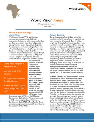 1
World Vision Kenya
Program Strategy
2016-2020
World Vision in Kenya
World Vision
World Vision Kenya (WVK) is a Christian
humanitarian, development, and advocacy
organization dedicated to helping children, families,
and their communities reach their full potential by
tackling the root causes of poverty and injustice.
The organization has been working in Kenya since
1974, is locally registered with a Kenyan oversight
Board, and currently works in 35 of the 47
counties in Kenya and implements projects through
55 area development programmes (ADPs) which
provide a long-term entry point in delivering
community driven programmes. We have physical
and operational
presence in all ADPs.
Our projects
currently impact
approximately 3
million Kenyans,
including clients for
VisionFund Kenya
(VFK), the
microfinance wing of
WVK. In fiscal year
2014, WVK’s budget
stood at US$89
million, and the
number of staff
across the country is
approximately 1,300
(all Kenyans except
three expatriates). WVK won the Millennium
Development Goals Lifetime Achievement Award
in 2013, which was given by the Millennium
Development Goals (MDGs) Trust Fund in Kenya
for sustainable programs that directly contribute to
the realization of the MDGs.
Kenyan Context
Currently, poverty affects 45.2 percent of the
population, which is also affected by high illiteracy
rates (more than 50 percent). Over 10 million
people are chronically food insecure and the youth
population is largely unemployed. There is rising
insecurity in urban, rural, and border settings, and
child abuse and violence is prevalent. Children are
being forced to work (as high as 32.5 percent), and
gender-based violence is affecting households
across the country. Children are malnourished,
with stunting, wasting, and underweight
characterising their development, especially in
marginalised places. Children are also not
developing as they should early on in life, with 69
percent not enrolled in early childhood
development programmes. Families and
communities currently have low access to water
and proper sanitation services and practice poor
hygiene, and 52 of 1000 births result in mortality.
However, there are key opportunities for positive
development in Kenya. It has a robust growing
economy, with a vibrant constitution that has
devolved decision making to the local level. The
devolution process, if done right, has the potential
to increase employment, improve national
economic growth, provide greater service delivery,
develop marginalised/ underdeveloped areas, and
make the distribution of resources more equitable.
Agriculture in Kenya dominates the economy, and
farming is the most important economic sector.
Kenya is a leading producer of tea and coffee, as
well as the third leading exporter of fresh produce.
Tourism is another main growth industry in Kenya,
as well as the manufacturing and ICT industries.
Kenya is mostly involved in the export of raw
products but is now working towards keeping
more of the added-value processes in the country.
World Vision has been in
Kenya since 1974
We work in 35 of 47
counties
55 program areas impact
3 million Kenyans
In FY14 we had a US$89
million budget and 1,300
staff
 