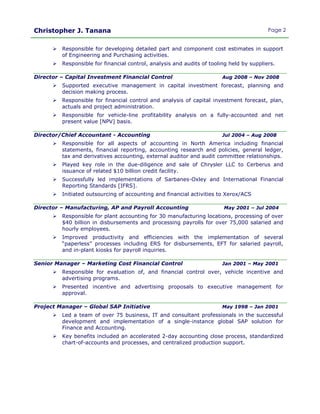 Christopher J. Tanana Page 2
 Responsible for developing detailed part and component cost estimates in support
of Engineering and Purchasing activities.
 Responsible for financial control, analysis and audits of tooling held by suppliers.
Director – Capital Investment Financial Control Aug 2008 – Nov 2008
 Supported executive management in capital investment forecast, planning and
decision making process.
 Responsible for financial control and analysis of capital investment forecast, plan,
actuals and project administration.
 Responsible for vehicle-line profitability analysis on a fully-accounted and net
present value [NPV] basis.
Director/Chief Accountant - Accounting Jul 2004 – Aug 2008
 Responsible for all aspects of accounting in North America including financial
statements, financial reporting, accounting research and policies, general ledger,
tax and derivatives accounting, external auditor and audit committee relationships.
 Played key role in the due-diligence and sale of Chrysler LLC to Cerberus and
issuance of related $10 billion credit facility.
 Successfully led implementations of Sarbanes-Oxley and International Financial
Reporting Standards [IFRS].
 Initiated outsourcing of accounting and financial activities to Xerox/ACS
Director – Manufacturing, AP and Payroll Accounting May 2001 – Jul 2004
 Responsible for plant accounting for 30 manufacturing locations, processing of over
$40 billion in disbursements and processing payrolls for over 75,000 salaried and
hourly employees.
 Improved productivity and efficiencies with the implementation of several
“paperless” processes including ERS for disbursements, EFT for salaried payroll,
and in-plant kiosks for payroll inquiries.
Senior Manager – Marketing Cost Financial Control Jan 2001 – May 2001
 Responsible for evaluation of, and financial control over, vehicle incentive and
advertising programs.
 Presented incentive and advertising proposals to executive management for
approval.
Project Manager – Global SAP Initiative May 1998 – Jan 2001
 Led a team of over 75 business, IT and consultant professionals in the successful
development and implementation of a single-instance global SAP solution for
Finance and Accounting.
 Key benefits included an accelerated 2-day accounting close process, standardized
chart-of-accounts and processes, and centralized production support.
 