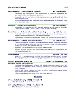 Christopher J. Tanana Page 3
Senior Manager – External Financial Reporting May 1996 - May 1998
 Responsible for consolidation and development of financial statements and
footnotes for internal and external reporting.
 Responsible for SEC financial reporting requirements including 10-K, 10-Q, 8-K and
other required filings.
 Led initiative which resulted in Chrysler being the first Fortune 500 Company to file
its 10-K with the SEC.
Controller – Employee Benefit Programs Sep 1994 – May 1996
 Responsible for financial controls, analysis, accounting and audits of employee
benefit plans including, pensions, retiree health-care and disability.
Senior Manager – Cash and Balance Sheet Forecasting Aug 1992 - Sep 1994
 Responsible for developing consolidated cash and balance sheet forecasts and
business plans and presenting to executive management.
 Identified and implemented several cash and working capital improvement actions.
Senior Manager – Technical Accounting & Policy Aug 1990 - Aug 1992
 Researched technical accounting issues to determine proper accounting treatment
for new accounting standards and business transactions and presented conclusions
to executive finance management and CFO.
 Developed and enforced accounting policies and procedures.
 Provided technical guidance and oversight to various functional organizations and
international subsidiaries.
Other Positions Sept 1986 – Aug 1990
 Supervisor - Corporate General Ledgers; International Accounting Liaison; Business
Planning Specialist; External Reporting Specialist; Technical Accounting Specialist.
Coopers & Lybrand, Detroit, MI January 1983-September 1986
Supervisor/Senior/Staff Accountant
 Planned and executed audits of public and private manufacturing and health care
companies including Ford Motor Company, Handleman Company and St. Joseph
Mercy Hospitals.
 Prepared and issued management letter comments including identifying process
improvement opportunities for clients.
 Researched technical accounting issues in support of audits.
Education
Wayne State University [1990] - Detroit, MI
 MBA - Masters in Business Administration
University of Michigan [1982] - Dearborn, MI
 BBA - Bachelor’s in Business Administration
 