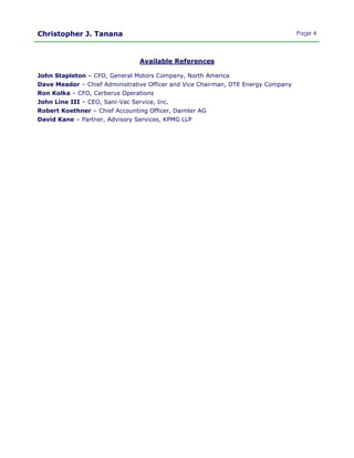 Christopher J. Tanana Page 4
Available References
John Stapleton – CFO, General Motors Company, North America
Dave Meador – Chief Administrative Officer and Vice Chairman, DTE Energy Company
Ron Kolka – CFO, Cerberus Operations
John Line III – CEO, Sani-Vac Service, Inc.
Robert Koethner – Chief Accounting Officer, Daimler AG
David Kane – Partner, Advisory Services, KPMG LLP
 