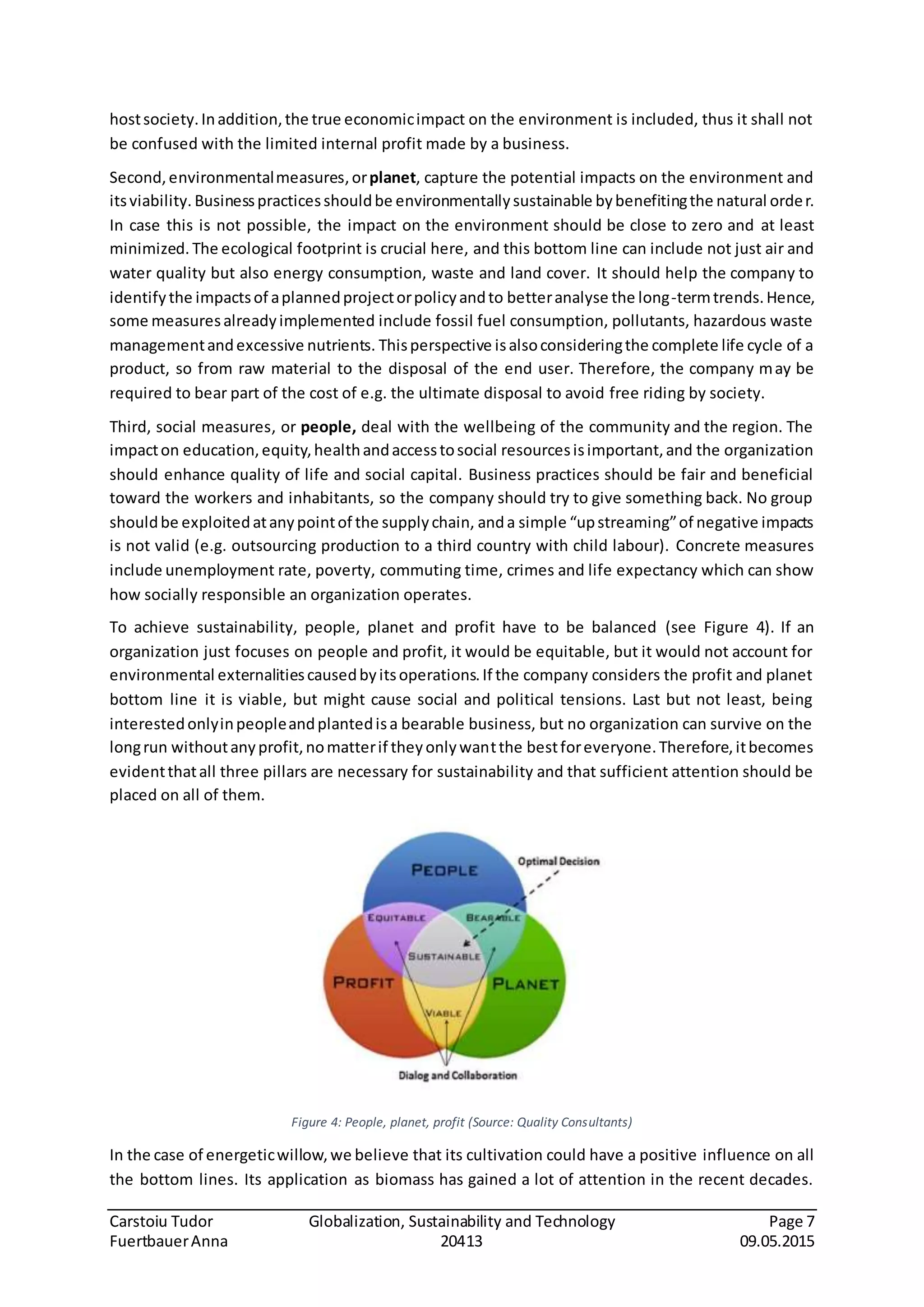 Carstoiu Tudor Globalization, Sustainability and Technology Page 7
FuertbauerAnna 20413 09.05.2015
hostsociety.Inaddition,the true economicimpact on the environment is included, thus it shall not
be confused with the limited internal profit made by a business.
Second,environmentalmeasures,orplanet, capture the potential impacts on the environment and
itsviability. Businesspracticesshouldbe environmentallysustainable bybenefitingthe natural order.
In case this is not possible, the impact on the environment should be close to zero and at least
minimized. The ecological footprint is crucial here, and this bottom line can include not just air and
water quality but also energy consumption, waste and land cover. It should help the company to
identifythe impactsof aplannedprojectorpolicyandto betteranalyse the long-termtrends.Hence,
some measuresalreadyimplemented include fossil fuel consumption, pollutants, hazardous waste
managementandexcessive nutrients. Thisperspective isalsoconsideringthe complete life cycle of a
product, so from raw material to the disposal of the end user. Therefore, the company may be
required to bear part of the cost of e.g. the ultimate disposal to avoid free riding by society.
Third, social measures, or people, deal with the wellbeing of the community and the region. The
impacton education,equity,healthandaccesstosocial resourcesisimportant,and the organization
should enhance quality of life and social capital. Business practices should be fair and beneficial
toward the workers and inhabitants, so the company should try to give something back. No group
shouldbe exploitedatanypointof the supplychain, anda simple “upstreaming”of negative impacts
is not valid (e.g. outsourcing production to a third country with child labour). Concrete measures
include unemployment rate, poverty, commuting time, crimes and life expectancy which can show
how socially responsible an organization operates.
To achieve sustainability, people, planet and profit have to be balanced (see Figure 4). If an
organization just focuses on people and profit, it would be equitable, but it would not account for
environmental externalitiescausedbyitsoperations.If the company considers the profit and planet
bottom line it is viable, but might cause social and political tensions. Last but not least, being
interestedonlyinpeopleandplantedisa bearable business, but no organization can survive on the
longrun withoutanyprofit,nomatterif theyonlywantthe bestforeveryone.Therefore,itbecomes
evidentthatall three pillars are necessary for sustainability and that sufficient attention should be
placed on all of them.
Figure 4: People, planet, profit (Source: Quality Consultants)
In the case of energeticwillow,we believe that its cultivation could have a positive influence on all
the bottom lines. Its application as biomass has gained a lot of attention in the recent decades.
 