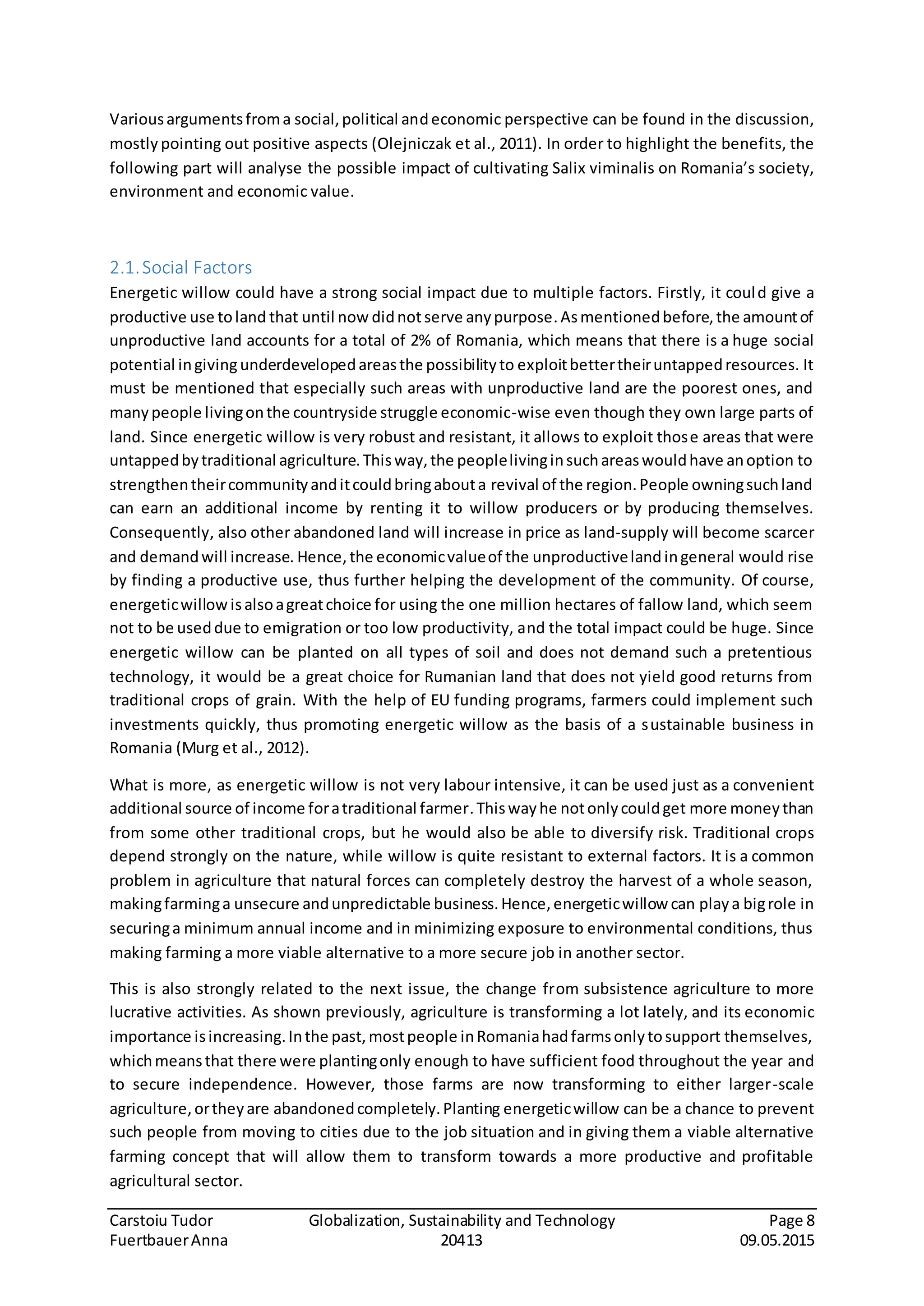 Carstoiu Tudor Globalization, Sustainability and Technology Page 8
FuertbauerAnna 20413 09.05.2015
Variousargumentsfroma social,political andeconomic perspective can be found in the discussion,
mostly pointing out positive aspects (Olejniczak et al., 2011). In order to highlight the benefits, the
following part will analyse the possible impact of cultivating Salix viminalis on Romania’s society,
environment and economic value.
2.1.Social Factors
Energetic willow could have a strong social impact due to multiple factors. Firstly, it could give a
productive use toland that until now didnotserve anypurpose.Asmentionedbefore,the amountof
unproductive land accounts for a total of 2% of Romania, which means that there is a huge social
potential ingivingunderdevelopedareasthe possibilityto exploitbettertheiruntappedresources. It
must be mentioned that especially such areas with unproductive land are the poorest ones, and
manypeople livingonthe countryside struggle economic-wise even though they own large parts of
land. Since energetic willow is very robust and resistant, it allows to exploit those areas that were
untappedbytraditional agriculture.Thisway,the peoplelivinginsuchareaswouldhave anoption to
strengthentheircommunityanditcouldbringabouta revival of the region.People owningsuchland
can earn an additional income by renting it to willow producers or by producing themselves.
Consequently, also other abandoned land will increase in price as land-supply will become scarcer
and demandwill increase. Hence, the economicvalueof the unproductivelandingeneral would rise
by finding a productive use, thus further helping the development of the community. Of course,
energeticwillow isalsoagreatchoice for using the one million hectares of fallow land, which seem
not to be useddue to emigration or too low productivity, and the total impact could be huge. Since
energetic willow can be planted on all types of soil and does not demand such a pretentious
technology, it would be a great choice for Rumanian land that does not yield good returns from
traditional crops of grain. With the help of EU funding programs, farmers could implement such
investments quickly, thus promoting energetic willow as the basis of a sustainable business in
Romania (Murg et al., 2012).
What is more, as energetic willow is not very labour intensive, it can be used just as a convenient
additional source of income foratraditional farmer.Thiswayhe notonlycouldget more moneythan
from some other traditional crops, but he would also be able to diversify risk. Traditional crops
depend strongly on the nature, while willow is quite resistant to external factors. It is a common
problem in agriculture that natural forces can completely destroy the harvest of a whole season,
makingfarminga unsecure andunpredictable business.Hence,energeticwillow can playa bigrole in
securinga minimum annual income and in minimizing exposure to environmental conditions, thus
making farming a more viable alternative to a more secure job in another sector.
This is also strongly related to the next issue, the change from subsistence agriculture to more
lucrative activities. As shown previously, agriculture is transforming a lot lately, and its economic
importance isincreasing.Inthe past,mostpeople inRomaniahadfarmsonlytosupport themselves,
whichmeansthat there were plantingonly enough to have sufficient food throughout the year and
to secure independence. However, those farms are now transforming to either larger-scale
agriculture,ortheyare abandonedcompletely.Planting energeticwillow can be a chance to prevent
such people from moving to cities due to the job situation and in giving them a viable alternative
farming concept that will allow them to transform towards a more productive and profitable
agricultural sector.
 