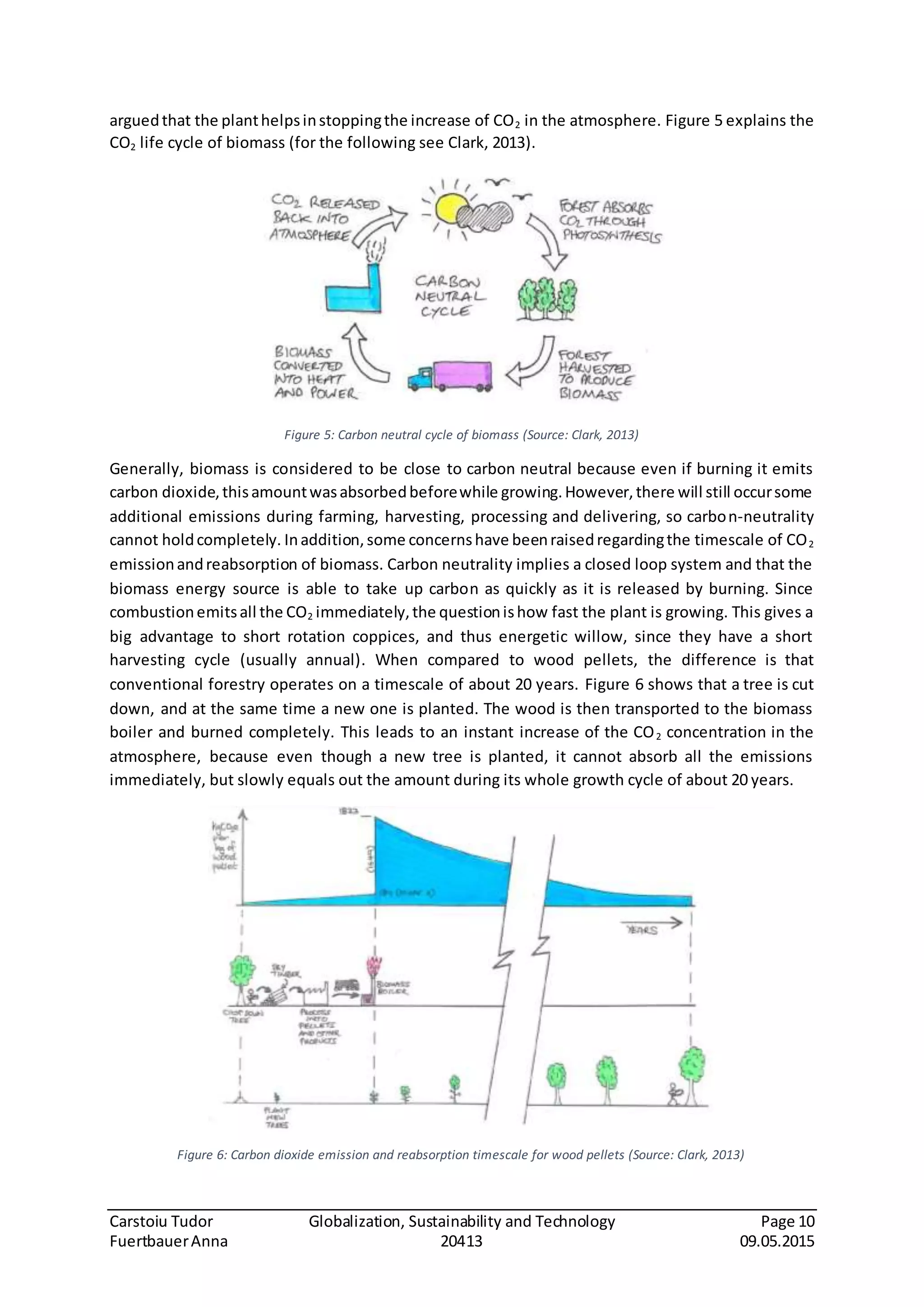Carstoiu Tudor Globalization, Sustainability and Technology Page 10
FuertbauerAnna 20413 09.05.2015
arguedthat the planthelpsinstoppingthe increase of CO2 in the atmosphere. Figure 5 explains the
CO2 life cycle of biomass (for the following see Clark, 2013).
Figure 5: Carbon neutral cycle of biomass (Source: Clark, 2013)
Generally, biomass is considered to be close to carbon neutral because even if burning it emits
carbon dioxide,thisamountwasabsorbedbeforewhile growing.However,there will still occursome
additional emissions during farming, harvesting, processing and delivering, so carbon-neutrality
cannot holdcompletely. Inaddition,some concernshave beenraisedregardingthe timescale of CO2
emissionandreabsorption of biomass. Carbon neutrality implies a closed loop system and that the
biomass energy source is able to take up carbon as quickly as it is released by burning. Since
combustionemitsall the CO2 immediately,the questionishow fast the plant is growing. This gives a
big advantage to short rotation coppices, and thus energetic willow, since they have a short
harvesting cycle (usually annual). When compared to wood pellets, the difference is that
conventional forestry operates on a timescale of about 20 years. Figure 6 shows that a tree is cut
down, and at the same time a new one is planted. The wood is then transported to the biomass
boiler and burned completely. This leads to an instant increase of the CO2 concentration in the
atmosphere, because even though a new tree is planted, it cannot absorb all the emissions
immediately, but slowly equals out the amount during its whole growth cycle of about 20 years.
Figure 6: Carbon dioxide emission and reabsorption timescale for wood pellets (Source: Clark, 2013)
 