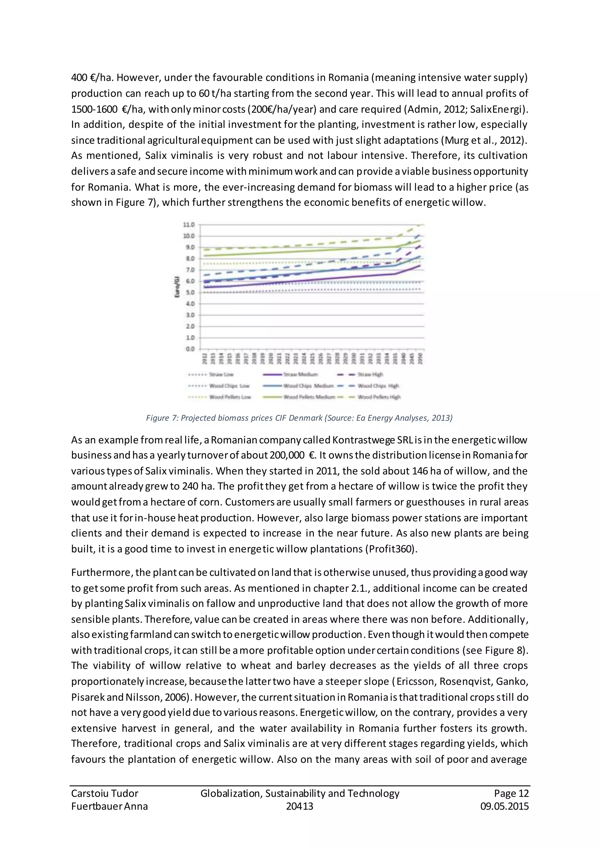 Carstoiu Tudor Globalization, Sustainability and Technology Page 12
FuertbauerAnna 20413 09.05.2015
400 €/ha. However, under the favourable conditions in Romania (meaning intensive water supply)
production can reach up to 60 t/ha starting from the second year. This will lead to annual profits of
1500-1600 €/ha, withonlyminorcosts (200€/ha/year) and care required (Admin, 2012; SalixEnergi).
In addition, despite of the initial investment for the planting, investment is rather low, especially
since traditional agriculturalequipment can be used with just slight adaptations (Murg et al., 2012).
As mentioned, Salix viminalis is very robust and not labour intensive. Therefore, its cultivation
deliversasafe andsecure income withminimumworkandcan provide aviable businessopportunity
for Romania. What is more, the ever-increasing demand for biomass will lead to a higher price (as
shown in Figure 7), which further strengthens the economic benefits of energetic willow.
Figure 7: Projected biomass prices CIF Denmark (Source: Ea Energy Analyses, 2013)
As an example fromreal life,aRomaniancompanycalledKontrastwege SRLisinthe energeticwillow
businessandhasa yearlyturnoverof about200,000 €. It ownsthe distributionlicenseinRomaniafor
varioustypesof Salix viminalis. When they started in 2011, the sold about 146 ha of willow, and the
amountalreadygrewto 240 ha. The profitthey get from a hectare of willow is twice the profit they
wouldgetfroma hectare of corn. Customersare usually small farmers or guesthouses in rural areas
that use it forin-house heatproduction. However, also large biomass power stations are important
clients and their demand is expected to increase in the near future. As also new plants are being
built, it is a good time to invest in energetic willow plantations (Profit360).
Furthermore,the plantcanbe cultivatedonlandthat isotherwise unused,thusprovidingagoodway
to getsome profit from such areas. As mentioned in chapter 2.1., additional income can be created
by plantingSalix viminalis on fallow and unproductive land that does not allow the growth of more
sensible plants. Therefore,value canbe created in areas where there was non before. Additionally,
alsoexistingfarmlandcanswitchtoenergeticwillow production.Eventhough itwouldthencompete
withtraditional crops,itcan still be amore profitable option undercertainconditions (see Figure 8).
The viability of willow relative to wheat and barley decreases as the yields of all three crops
proportionatelyincrease,becausethe lattertwo have a steeper slope (Ericsson, Rosenqvist, Ganko,
PisarekandNilsson,2006).However,the currentsituationinRomaniaisthattraditional cropsstill do
not have a verygoodyielddue tovariousreasons.Energeticwillow, on the contrary, provides a very
extensive harvest in general, and the water availability in Romania further fosters its growth.
Therefore, traditional crops and Salix viminalis are at very different stages regarding yields, which
favours the plantation of energetic willow. Also on the many areas with soil of poor and average
 