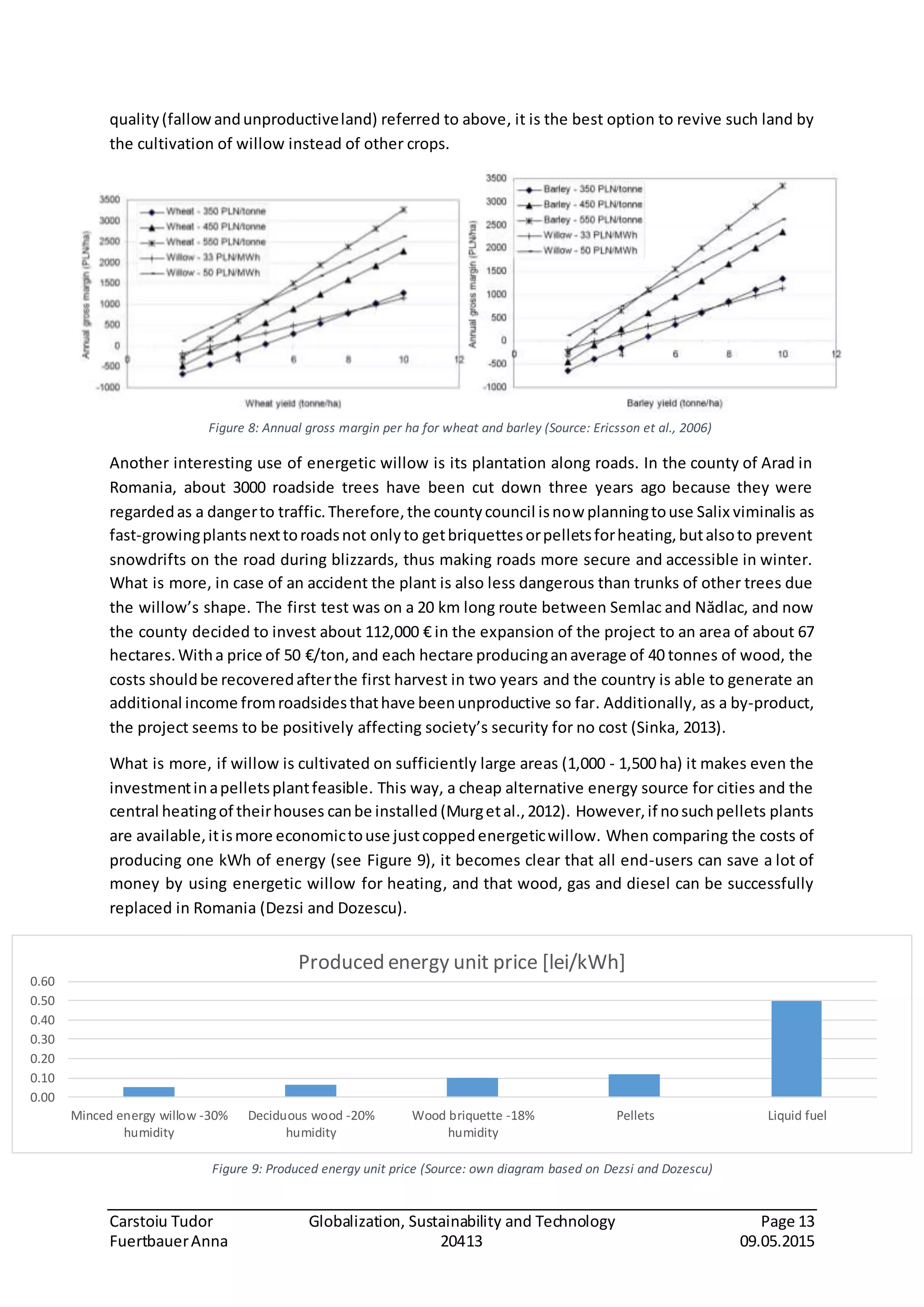 Carstoiu Tudor Globalization, Sustainability and Technology Page 13
FuertbauerAnna 20413 09.05.2015
quality(fallowandunproductiveland) referred to above, it is the best option to revive such land by
the cultivation of willow instead of other crops.
Another interesting use of energetic willow is its plantation along roads. In the county of Arad in
Romania, about 3000 roadside trees have been cut down three years ago because they were
regardedas a dangerto traffic.Therefore,the countycouncil isnow planningtouse Salix viminalis as
fast-growingplantsnexttoroadsnot onlyto getbriquettesorpelletsforheating,butalsoto prevent
snowdrifts on the road during blizzards, thus making roads more secure and accessible in winter.
What is more, in case of an accident the plant is also less dangerous than trunks of other trees due
the willow’s shape. The first test was on a 20 km long route between Semlac and Nădlac, and now
the county decided to invest about 112,000 € in the expansion of the project to an area of about 67
hectares.Witha price of 50 €/ton,and each hectare producinganaverage of 40 tonnes of wood, the
costs shouldbe recoveredafterthe first harvest in two years and the country is able to generate an
additional income fromroadsidesthathave beenunproductive so far. Additionally, as a by-product,
the project seems to be positively affecting society’s security for no cost (Sinka, 2013).
What is more, if willow is cultivated on sufficiently large areas (1,000 - 1,500 ha) it makes even the
investmentinapelletsplantfeasible. This way, a cheap alternative energy source for cities and the
central heatingof theirhouses canbe installed (Murgetal.,2012). However,if nosuchpellets plants
are available,itismore economictouse justcoppedenergeticwillow. When comparing the costs of
producing one kWh of energy (see Figure 9), it becomes clear that all end-users can save a lot of
money by using energetic willow for heating, and that wood, gas and diesel can be successfully
replaced in Romania (Dezsi and Dozescu).
0.00
0.10
0.20
0.30
0.40
0.50
0.60
Minced energy willow -30%
humidity
Deciduous wood -20%
humidity
Wood briquette -18%
humidity
Pellets Liquid fuel
Produced energy unit price [lei/kWh]
Figure 8: Annual gross margin per ha for wheat and barley (Source: Ericsson et al., 2006)
Figure 9: Produced energy unit price (Source: own diagram based on Dezsi and Dozescu)
 