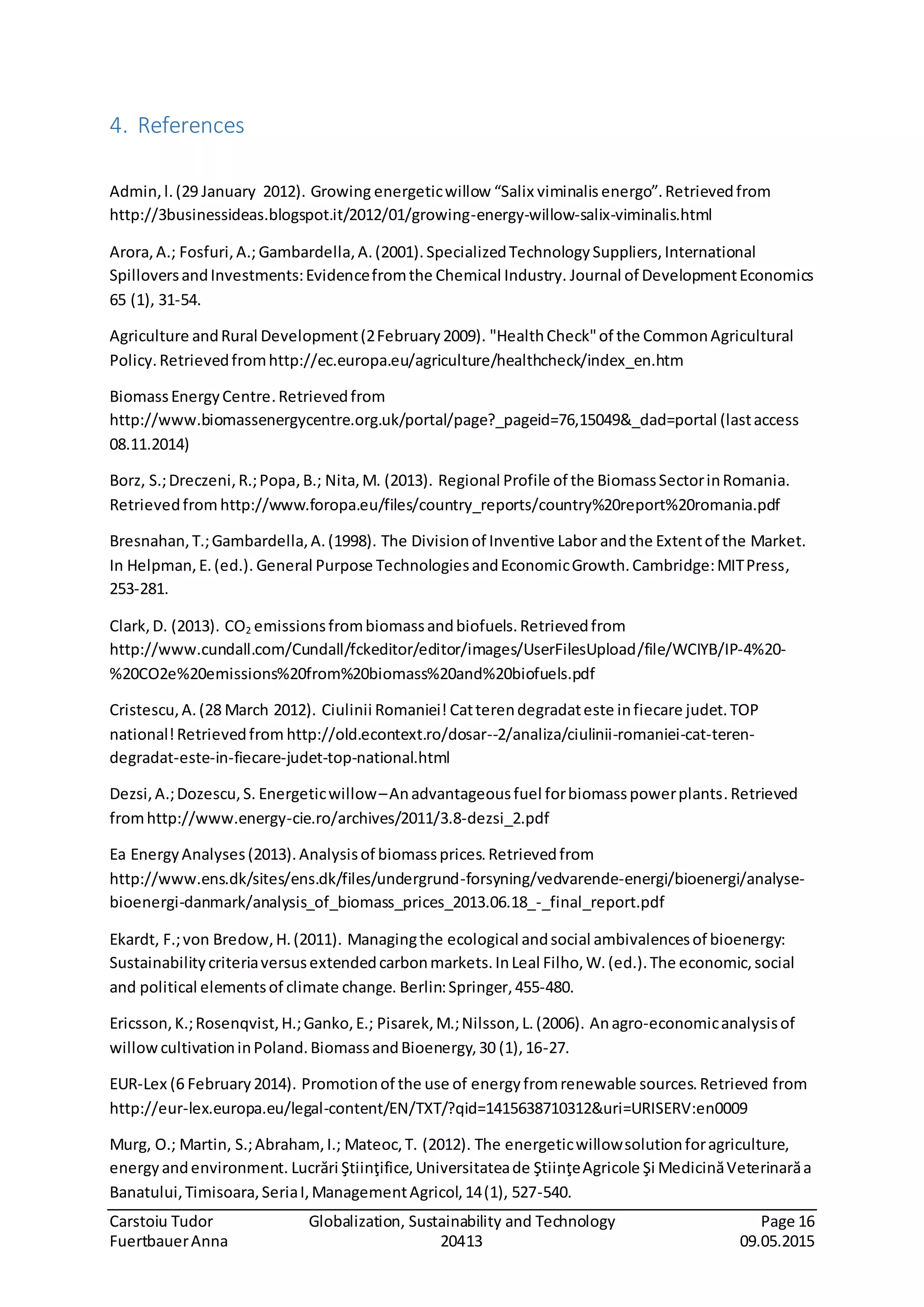 Carstoiu Tudor Globalization, Sustainability and Technology Page 16
FuertbauerAnna 20413 09.05.2015
4. References
Admin,l.(29 January 2012). Growing energeticwillow “Salix viminalis energo”.Retrievedfrom
http://3businessideas.blogspot.it/2012/01/growing-energy-willow-salix-viminalis.html
Arora,A.; Fosfuri,A.; Gambardella,A.(2001). SpecializedTechnologySuppliers,International
SpilloversandInvestments:Evidencefromthe Chemical Industry. Journal of DevelopmentEconomics
65 (1), 31-54.
Agriculture andRural Development(2February2009). "HealthCheck"of the CommonAgricultural
Policy.Retrievedfromhttp://ec.europa.eu/agriculture/healthcheck/index_en.htm
BiomassEnergyCentre.Retrievedfrom
http://www.biomassenergycentre.org.uk/portal/page?_pageid=76,15049&_dad=portal (lastaccess
08.11.2014)
Borz, S.;Dreczeni,R.;Popa,B.; Nita,M. (2013). Regional Profile of the BiomassSectorinRomania.
Retrievedfrom http://www.foropa.eu/files/country_reports/country%20report%20romania.pdf
Bresnahan,T.;Gambardella,A.(1998). The Divisionof Inventive Labor andthe Extentof the Market.
In Helpman,E.(ed.). General Purpose TechnologiesandEconomicGrowth.Cambridge:MITPress,
253-281.
Clark,D. (2013). CO2 emissionsfrombiomassandbiofuels.Retrievedfrom
http://www.cundall.com/Cundall/fckeditor/editor/images/UserFilesUpload/file/WCIYB/IP-4%20-
%20CO2e%20emissions%20from%20biomass%20and%20biofuels.pdf
Cristescu,A.(28 March 2012). Ciulinii Romaniei! Catterendegradateste infiecare judet.TOP
national!Retrievedfrom http://old.econtext.ro/dosar--2/analiza/ciulinii-romaniei-cat-teren-
degradat-este-in-fiecare-judet-top-national.html
Dezsi,A.;Dozescu,S. Energeticwillow–Anadvantageousfuel forbiomasspowerplants.Retrieved
fromhttp://www.energy-cie.ro/archives/2011/3.8-dezsi_2.pdf
Ea EnergyAnalyses(2013).Analysisof biomassprices.Retrievedfrom
http://www.ens.dk/sites/ens.dk/files/undergrund-forsyning/vedvarende-energi/bioenergi/analyse-
bioenergi-danmark/analysis_of_biomass_prices_2013.06.18_-_final_report.pdf
Ekardt, F.;von Bredow,H.(2011). Managingthe ecological andsocial ambivalencesof bioenergy:
Sustainabilitycriteriaversusextendedcarbonmarkets.InLeal Filho,W.(ed.).The economic,social
and political elementsof climate change. Berlin:Springer,455-480.
Ericsson,K.;Rosenqvist,H.;Ganko,E.; Pisarek,M.;Nilsson,L.(2006). Anagro-economicanalysisof
willowcultivationinPoland.BiomassandBioenergy,30 (1),16-27.
EUR-Lex (6 February2014). Promotionof the use of energyfromrenewable sources.Retrieved from
http://eur-lex.europa.eu/legal-content/EN/TXT/?qid=1415638710312&uri=URISERV:en0009
Murg, O.; Martin, S.;Abraham,I.; Mateoc,T. (2012). The energeticwillowsolutionforagriculture,
energyandenvironment. Lucrări Ştiinţifice,Universitateade ŞtiinţeAgricole Şi MedicinăVeterinarăa
Banatului,Timisoara,SeriaI,ManagementAgricol,14(1), 527-540.
 