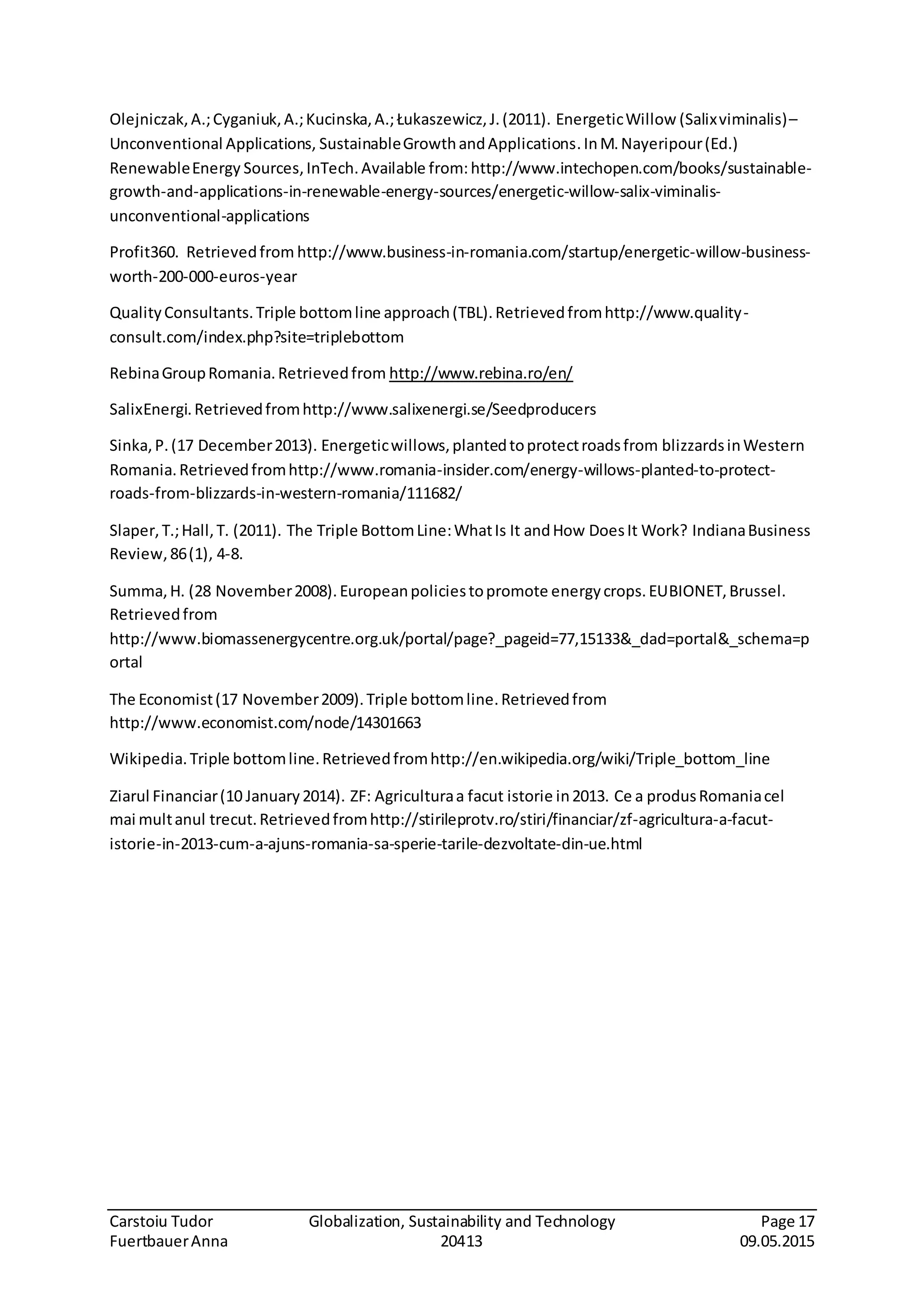 Carstoiu Tudor Globalization, Sustainability and Technology Page 17
FuertbauerAnna 20413 09.05.2015
Olejniczak,A.;Cyganiuk,A.;Kucinska,A.;Łukaszewicz,J.(2011). EnergeticWillow (Salixviminalis)–
Unconventional Applications, SustainableGrowthandApplications.InM.Nayeripour(Ed.)
RenewableEnergy Sources,InTech.Available from:http://www.intechopen.com/books/sustainable-
growth-and-applications-in-renewable-energy-sources/energetic-willow-salix-viminalis-
unconventional-applications
Profit360. Retrievedfrom http://www.business-in-romania.com/startup/energetic-willow-business-
worth-200-000-euros-year
QualityConsultants.Triple bottomline approach(TBL).Retrievedfromhttp://www.quality-
consult.com/index.php?site=triplebottom
RebinaGroupRomania.Retrievedfrom http://www.rebina.ro/en/
SalixEnergi.Retrievedfromhttp://www.salixenergi.se/Seedproducers
Sinka,P.(17 December2013). Energeticwillows,plantedtoprotectroadsfrom blizzardsinWestern
Romania.Retrievedfromhttp://www.romania-insider.com/energy-willows-planted-to-protect-
roads-from-blizzards-in-western-romania/111682/
Slaper,T.;Hall,T. (2011). The Triple BottomLine:WhatIs It andHow DoesIt Work? IndianaBusiness
Review,86(1), 4-8.
Summa,H. (28 November2008).Europeanpoliciestopromote energycrops.EUBIONET,Brussel.
Retrievedfrom
http://www.biomassenergycentre.org.uk/portal/page?_pageid=77,15133&_dad=portal&_schema=p
ortal
The Economist(17 November2009).Triple bottomline.Retrievedfrom
http://www.economist.com/node/14301663
Wikipedia.Triple bottomline.Retrievedfromhttp://en.wikipedia.org/wiki/Triple_bottom_line
Ziarul Financiar(10 January2014). ZF: Agriculturaa facut istorie in2013. Ce a produsRomaniacel
mai multanul trecut.Retrievedfromhttp://stirileprotv.ro/stiri/financiar/zf-agricultura-a-facut-
istorie-in-2013-cum-a-ajuns-romania-sa-sperie-tarile-dezvoltate-din-ue.html
 