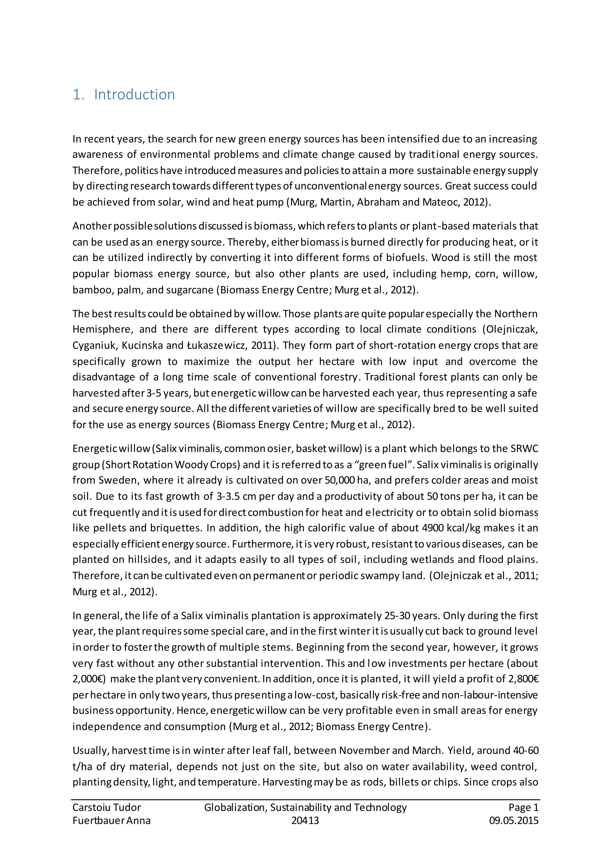 Carstoiu Tudor Globalization, Sustainability and Technology Page 1
FuertbauerAnna 20413 09.05.2015
1. Introduction
In recent years, the search for new green energy sources has been intensified due to an increasing
awareness of environmental problems and climate change caused by traditional energy sources.
Therefore,politicshave introducedmeasuresandpoliciestoattaina more sustainable energysupply
by directingresearchtowardsdifferenttypesof unconventionalenergy sources. Great success could
be achieved from solar, wind and heat pump (Murg, Martin, Abraham and Mateoc, 2012).
Anotherpossiblesolutionsdiscussedisbiomass,whichreferstoplants or plant-based materials that
can be usedasan energysource. Thereby, eitherbiomassis burned directly for producing heat, or it
can be utilized indirectly by converting it into different forms of biofuels. Wood is still the most
popular biomass energy source, but also other plants are used, including hemp, corn, willow,
bamboo, palm, and sugarcane (Biomass Energy Centre; Murg et al., 2012).
The bestresultscouldbe obtainedbywillow.Those plantsare quite popularespecially the Northern
Hemisphere, and there are different types according to local climate conditions (Olejniczak,
Cyganiuk, Kucinska and Łukaszewicz, 2011). They form part of short-rotation energy crops that are
specifically grown to maximize the output her hectare with low input and overcome the
disadvantage of a long time scale of conventional forestry. Traditional forest plants can only be
harvestedafter3-5 years,butenergeticwillow canbe harvested each year, thus representing a safe
and secure energysource. All the differentvarietiesof willow are specifically bred to be well suited
for the use as energy sources (Biomass Energy Centre; Murg et al., 2012).
Energeticwillow(Salix viminalis,commonosier,basketwillow) is a plant which belongs to the SRWC
group(ShortRotationWoodyCrops) and it isreferredtoas a “greenfuel”.Salix viminalis is originally
from Sweden, where it already is cultivated on over 50,000 ha, and prefers colder areas and moist
soil. Due to its fast growth of 3-3.5 cm per day and a productivity of about 50 tons per ha, it can be
cut frequently anditisusedfordirectcombustionfor heat and electricity or to obtain solid biomass
like pellets and briquettes. In addition, the high calorific value of about 4900 kcal/kg makes it an
especially efficientenergysource. Furthermore,itisveryrobust,resistanttovariousdiseases, can be
planted on hillsides, and it adapts easily to all types of soil, including wetlands and flood plains.
Therefore,itcanbe cultivatedevenonpermanentor periodic swampy land. (Olejniczak et al., 2011;
Murg et al., 2012).
In general,the life of a Salix viminalis plantation is approximately 25-30 years. Only during the first
year, the plantrequiressome special care,and inthe firstwinteritisusuallycut back to ground level
inorder to fosterthe growthof multiple stems. Beginning from the second year, however, it grows
very fast without any other substantial intervention. This and low investments per hectare (about
2,000€) make the plantveryconvenient.Inaddition,once it is planted, it will yield a profit of 2,800€
perhectare in onlytwoyears,thuspresentingalow-cost, basicallyrisk-free and non-labour-intensive
business opportunity.Hence,energeticwillow can be very profitable even in small areas for energy
independence and consumption (Murg et al., 2012; Biomass Energy Centre).
Usually,harvesttime isin winter after leaf fall, between November and March. Yield, around 40-60
t/ha of dry material, depends not just on the site, but also on water availability, weed control,
plantingdensity,light,andtemperature.Harvestingmaybe as rods, billets or chips. Since crops also
 