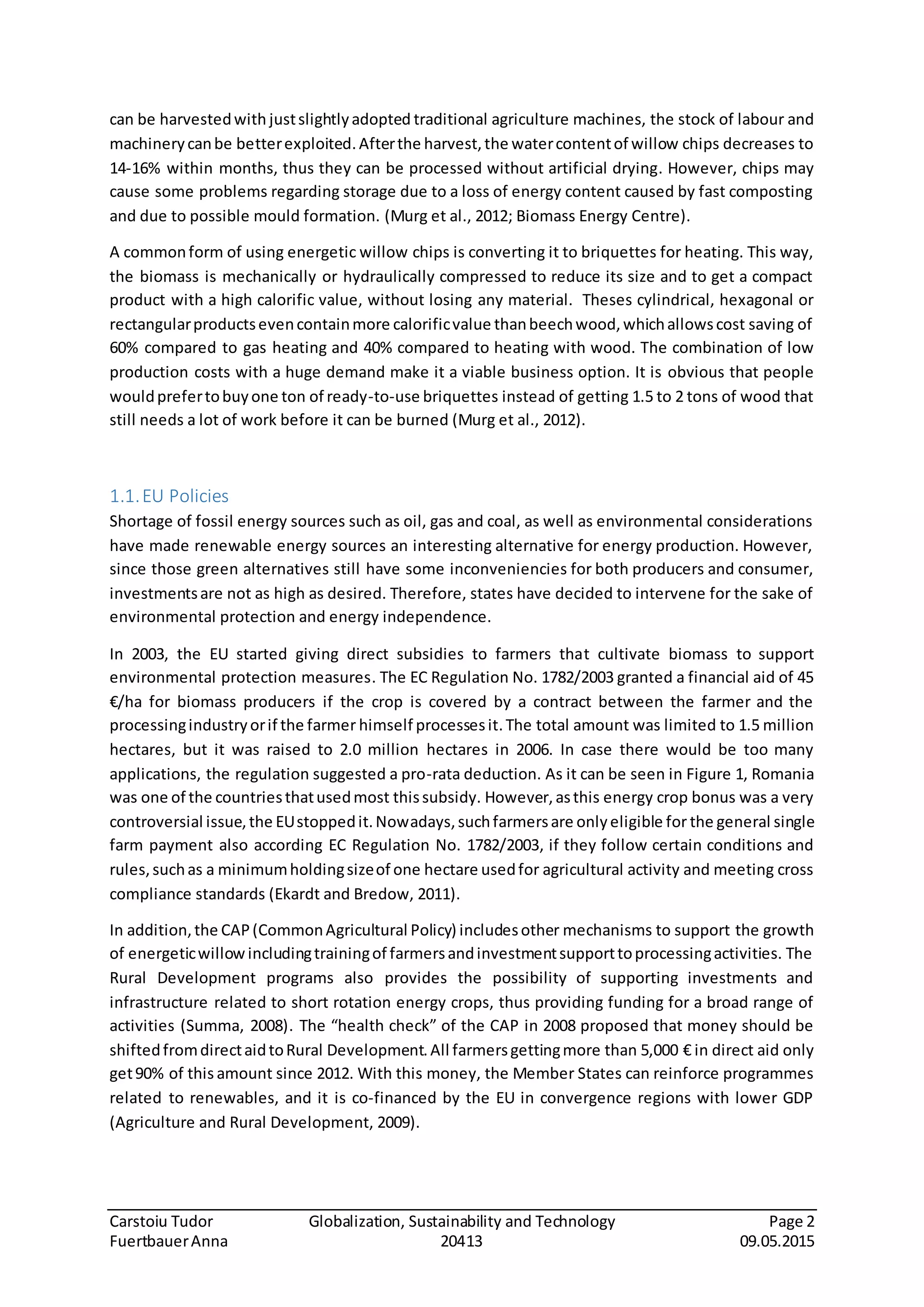 Carstoiu Tudor Globalization, Sustainability and Technology Page 2
FuertbauerAnna 20413 09.05.2015
can be harvestedwith justslightlyadopted traditional agriculture machines, the stock of labour and
machinerycanbe betterexploited.Afterthe harvest,the watercontentof willow chips decreases to
14-16% within months, thus they can be processed without artificial drying. However, chips may
cause some problems regarding storage due to a loss of energy content caused by fast composting
and due to possible mould formation. (Murg et al., 2012; Biomass Energy Centre).
A commonform of using energetic willow chips is converting it to briquettes for heating. This way,
the biomass is mechanically or hydraulically compressed to reduce its size and to get a compact
product with a high calorific value, without losing any material. Theses cylindrical, hexagonal or
rectangularproductsevencontainmore calorificvalue thanbeechwood,whichallowscost saving of
60% compared to gas heating and 40% compared to heating with wood. The combination of low
production costs with a huge demand make it a viable business option. It is obvious that people
wouldprefertobuyone ton of ready-to-use briquettes instead of getting 1.5 to 2 tons of wood that
still needs a lot of work before it can be burned (Murg et al., 2012).
1.1.EU Policies
Shortage of fossil energy sources such as oil, gas and coal, as well as environmental considerations
have made renewable energy sources an interesting alternative for energy production. However,
since those green alternatives still have some inconveniencies for both producers and consumer,
investmentsare not as high as desired. Therefore, states have decided to intervene for the sake of
environmental protection and energy independence.
In 2003, the EU started giving direct subsidies to farmers that cultivate biomass to support
environmental protection measures. The EC Regulation No. 1782/2003 granted a financial aid of 45
€/ha for biomass producers if the crop is covered by a contract between the farmer and the
processingindustryorif the farmer himself processesit.The total amount was limited to 1.5 million
hectares, but it was raised to 2.0 million hectares in 2006. In case there would be too many
applications, the regulation suggested a pro-rata deduction. As it can be seen in Figure 1, Romania
was one of the countriesthatusedmost thissubsidy. However,asthis energy crop bonus was a very
controversial issue,the EUstoppedit.Nowadays,suchfarmersare onlyeligible for the general single
farm payment also according EC Regulation No. 1782/2003, if they follow certain conditions and
rules,suchas a minimumholdingsizeof one hectare usedfor agricultural activity and meeting cross
compliance standards (Ekardt and Bredow, 2011).
In addition,the CAP(CommonAgricultural Policy) includesother mechanisms to support the growth
of energeticwillowincludingtrainingof farmersandinvestmentsupporttoprocessingactivities. The
Rural Development programs also provides the possibility of supporting investments and
infrastructure related to short rotation energy crops, thus providing funding for a broad range of
activities (Summa, 2008). The “health check” of the CAP in 2008 proposed that money should be
shiftedfromdirectaidtoRural Development.All farmersgettingmore than 5,000 € in direct aid only
get90% of this amount since 2012. With this money, the Member States can reinforce programmes
related to renewables, and it is co-financed by the EU in convergence regions with lower GDP
(Agriculture and Rural Development, 2009).
 