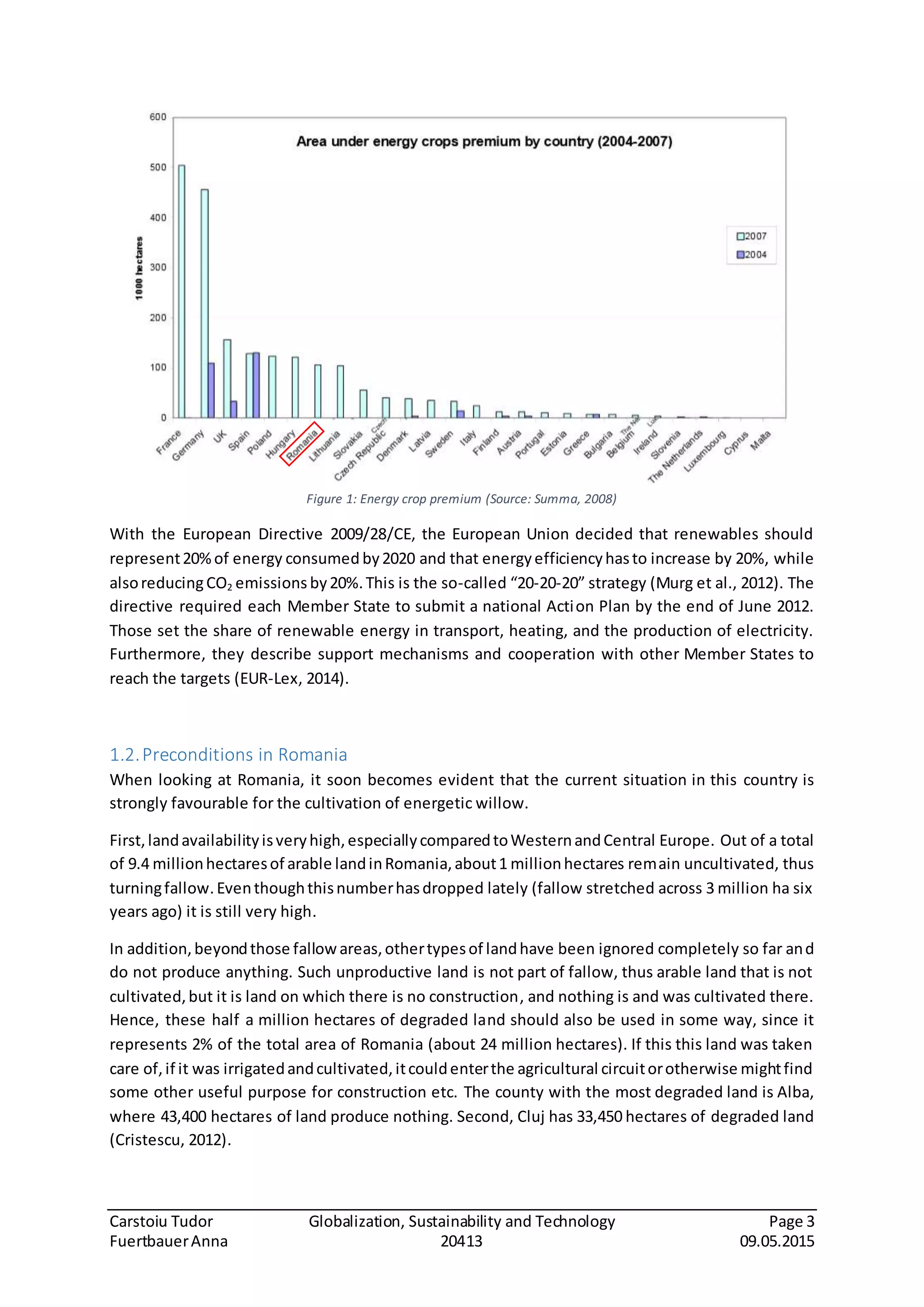 Carstoiu Tudor Globalization, Sustainability and Technology Page 3
FuertbauerAnna 20413 09.05.2015
Figure 1: Energy crop premium (Source: Summa, 2008)
With the European Directive 2009/28/CE, the European Union decided that renewables should
represent20%of energy consumed by2020 and that energyefficiencyhasto increase by 20%, while
alsoreducingCO2 emissions by20%.This is the so-called “20-20-20” strategy (Murg et al., 2012). The
directive required each Member State to submit a national Action Plan by the end of June 2012.
Those set the share of renewable energy in transport, heating, and the production of electricity.
Furthermore, they describe support mechanisms and cooperation with other Member States to
reach the targets (EUR-Lex, 2014).
1.2.Preconditions in Romania
When looking at Romania, it soon becomes evident that the current situation in this country is
strongly favourable for the cultivation of energetic willow.
First,landavailabilityisveryhigh,especiallycomparedtoWesternandCentral Europe. Out of a total
of 9.4 millionhectaresof arable landinRomania,about1 millionhectares remain uncultivated, thus
turningfallow.Eventhoughthisnumberhasdropped lately (fallow stretched across 3 million ha six
years ago) it is still very high.
In addition,beyondthose fallowareas,othertypesof landhave been ignored completely so far and
do not produce anything. Such unproductive land is not part of fallow, thus arable land that is not
cultivated,but it is land on which there is no construction, and nothing is and was cultivated there.
Hence, these half a million hectares of degraded land should also be used in some way, since it
represents 2% of the total area of Romania (about 24 million hectares). If this this land was taken
care of,if it was irrigatedandcultivated,itcouldenterthe agricultural circuitorotherwise mightfind
some other useful purpose for construction etc. The county with the most degraded land is Alba,
where 43,400 hectares of land produce nothing. Second, Cluj has 33,450 hectares of degraded land
(Cristescu, 2012).
 