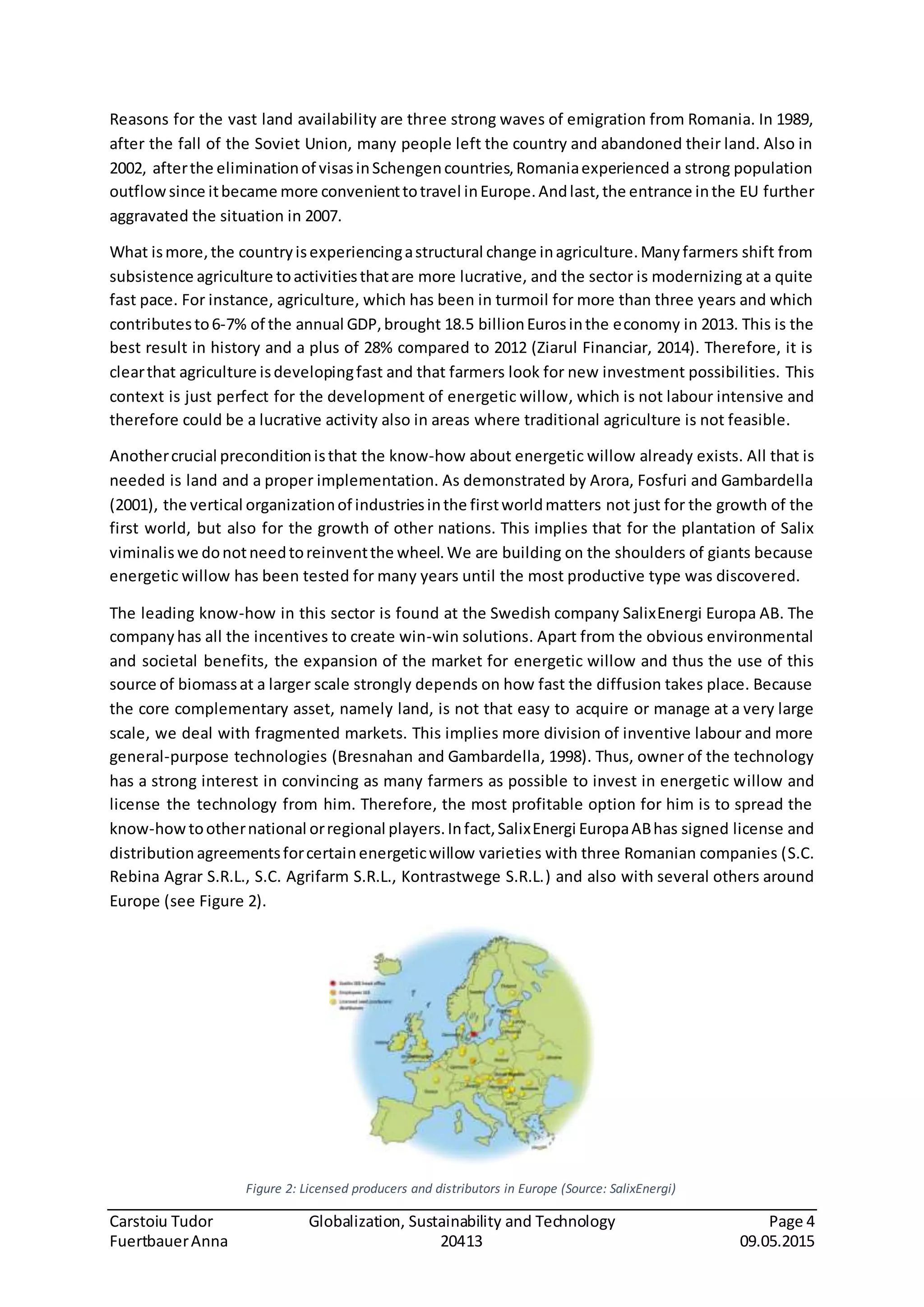 Carstoiu Tudor Globalization, Sustainability and Technology Page 4
FuertbauerAnna 20413 09.05.2015
Reasons for the vast land availability are three strong waves of emigration from Romania. In 1989,
after the fall of the Soviet Union, many people left the country and abandoned their land. Also in
2002, afterthe eliminationof visasinSchengencountries,Romaniaexperienced a strong population
outflowsince itbecame more convenienttotravel inEurope.Andlast,the entrance inthe EU further
aggravated the situation in 2007.
What ismore,the countryisexperiencingastructural change inagriculture.Manyfarmers shift from
subsistence agriculture toactivitiesthatare more lucrative, and the sector is modernizing at a quite
fast pace. For instance, agriculture, which has been in turmoil for more than three years and which
contributesto6-7% of the annual GDP,brought 18.5 billionEurosinthe economy in 2013. This is the
best result in history and a plus of 28% compared to 2012 (Ziarul Financiar, 2014). Therefore, it is
clearthat agriculture isdevelopingfast and that farmers look for new investment possibilities. This
context is just perfect for the development of energetic willow, which is not labour intensive and
therefore could be a lucrative activity also in areas where traditional agriculture is not feasible.
Anothercrucial preconditionisthat the know-how about energetic willow already exists. All that is
needed is land and a proper implementation. As demonstrated by Arora, Fosfuri and Gambardella
(2001), the vertical organizationof industriesinthe firstworldmatters not just for the growth of the
first world, but also for the growth of other nations. This implies that for the plantation of Salix
viminalis we donotneedtoreinventthe wheel.We are building on the shoulders of giants because
energetic willow has been tested for many years until the most productive type was discovered.
The leading know-how in this sector is found at the Swedish company SalixEnergi Europa AB. The
company has all the incentives to create win-win solutions. Apart from the obvious environmental
and societal benefits, the expansion of the market for energetic willow and thus the use of this
source of biomassat a larger scale strongly depends on how fast the diffusion takes place. Because
the core complementary asset, namely land, is not that easy to acquire or manage at a very large
scale, we deal with fragmented markets. This implies more division of inventive labour and more
general-purpose technologies (Bresnahan and Gambardella, 1998). Thus, owner of the technology
has a strong interest in convincing as many farmers as possible to invest in energetic willow and
license the technology from him. Therefore, the most profitable option for him is to spread the
know-howtoothernational orregional players.Infact,SalixEnergi EuropaABhas signed license and
distribution agreementsforcertainenergeticwillow varieties with three Romanian companies (S.C.
Rebina Agrar S.R.L., S.C. Agrifarm S.R.L., Kontrastwege S.R.L.) and also with several others around
Europe (see Figure 2).
Figure 2: Licensed producers and distributors in Europe (Source: SalixEnergi)
 