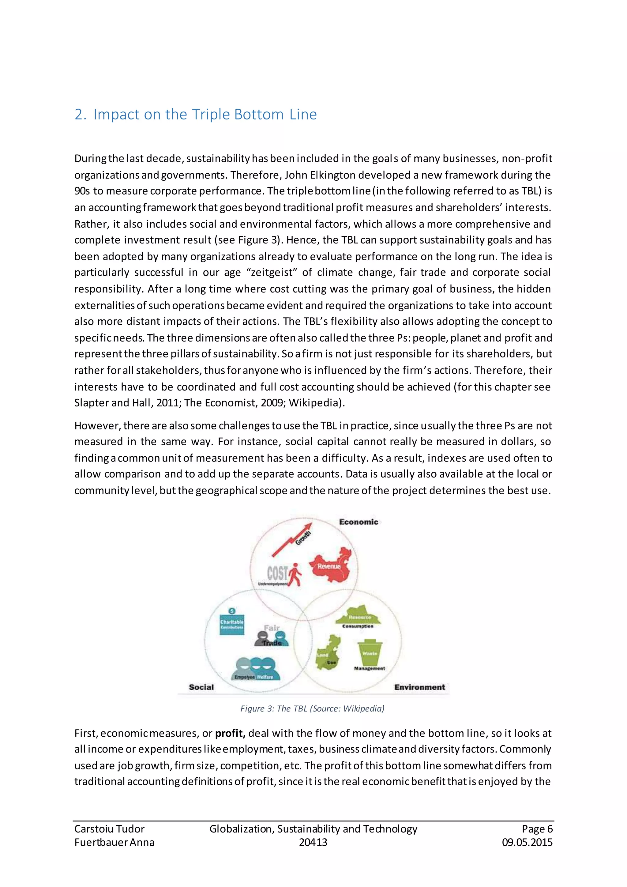 Carstoiu Tudor Globalization, Sustainability and Technology Page 6
FuertbauerAnna 20413 09.05.2015
Figure 3: The TBL (Source: Wikipedia)
2. Impact on the Triple Bottom Line
Duringthe last decade,sustainabilityhasbeenincluded in the goals of many businesses, non-profit
organizationsandgovernments. Therefore, John Elkington developed a new framework during the
90s to measure corporate performance. The triplebottomline(inthe following referred to as TBL) is
an accountingframeworkthat goesbeyondtraditional profit measures and shareholders’ interests.
Rather, it also includes social and environmental factors, which allows a more comprehensive and
complete investment result (see Figure 3). Hence, the TBL can support sustainability goals and has
been adopted by many organizations already to evaluate performance on the long run. The idea is
particularly successful in our age “zeitgeist” of climate change, fair trade and corporate social
responsibility. After a long time where cost cutting was the primary goal of business, the hidden
externalitiesof suchoperationsbecame evident andrequired the organizations to take into account
also more distant impacts of their actions. The TBL’s flexibility also allows adopting the concept to
specificneeds. The three dimensionsare oftenalso calledthe three Ps:people,planet and profit and
representthe three pillarsof sustainability.Soafirm is not just responsible for its shareholders, but
rather forall stakeholders,thusforanyone who is influenced by the firm’s actions. Therefore, their
interests have to be coordinated and full cost accounting should be achieved (for this chapter see
Slapter and Hall, 2011; The Economist, 2009; Wikipedia).
However, there are alsosome challengestouse the TBL inpractice,since usuallythe three Ps are not
measured in the same way. For instance, social capital cannot really be measured in dollars, so
findingacommonunitof measurement has been a difficulty. As a result, indexes are used often to
allow comparison and to add up the separate accounts. Data is usually also available at the local or
communitylevel,butthe geographical scope andthe nature of the project determines the best use.
First,economicmeasures, or profit, deal with the flow of money and the bottom line, so it looks at
all income or expenditureslikeemployment,taxes,businessclimateanddiversityfactors.Commonly
usedare jobgrowth,firmsize,competition,etc. The profitof thisbottomline somewhatdiffers from
traditional accountingdefinitionsof profit,since itisthe real economicbenefitthatisenjoyed by the
 