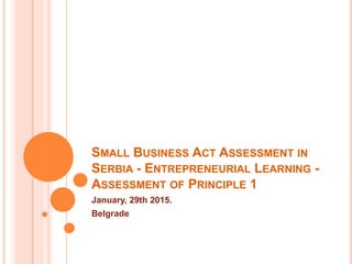SMALL BUSINESS ACT ASSESSMENT IN
SERBIA - ENTREPRENEURIAL LEARNING -
ASSESSMENT OF PRINCIPLE 1
January, 29th 2015.
Belgrade
 