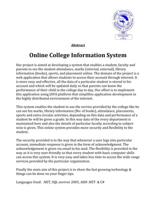 Abstract
Online College Information System
Our project is aimed at developing a system that enables a student, faculty and
parents to see the student attendance, marks (internal, external), library
information (books), sports, and placement online. The domain of the project is a
web application that allows students to access their account through internet. It
is more easy and effective, all the data of a particular student is stored in his
account and which will be updated daily so that parents can know the
performance of their child in the college day to day. Our effort is to implement
this application using JAVA platform that simplifies application development in
the highly distributed environment of the internet.
This system enables the student to use the service provided by the college like he
can see his marks, library information (No: of books), attendance, placements,
sports and extra circular activities, depending on this data and performance of a
student he will be given a grade. In this way data of the every department is
maintained here and also the details of particular faculty according to subject
wise is given. This online system provides more security and flexibility to the
student.
The security provided is in the way that whenever a user logs into particular
account, immediate response is given in the form of acknowledgment. The
acknowledgement is given via email to his mail. The flexibility is provided in the
way as it is very user-friendly so that every student with basic computer skills
can access this system. It is very easy and takes less time to access the wide range
services provided by the particular organization.
Finally the main aim of this project is to show the fast growing technology &
things can be done on your finger tips.
Languages Used: .NET, SQL sevrver 2005, ADO .NET & C#
 