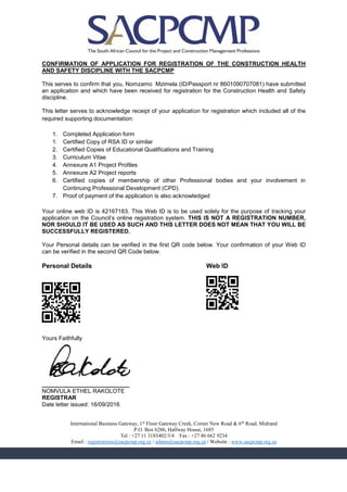 CONFIRMATION OF APPLICATION FOR REGISTRATION OF THE CONSTRUCTION HEALTH
AND SAFETY DISCIPLINE WITH THE SACPCMP
This serves to confirm that you, Nomzamo Mzimela (ID/Passport nr 8601090707081) have submitted
an application and which have been received for registration for the Construction Health and Safety
discipline.
This letter serves to acknowledge receipt of your application for registration which included all of the
required supporting documentation:
1. Completed Application form
1. Certified Copy of RSA ID or similar
2. Certified Copies of Educational Qualifications and Training
3. Curriculum Vitae
4. Annexure A1 Project Profiles
5. Annexure A2 Project reports
6. Certified copies of membership of other Professional bodies and your involvement in
Continuing Professional Development (CPD).
7. Proof of payment of the application is also acknowledged
Your online web ID is 42167183. This Web ID is to be used solely for the purpose of tracking your
application on the Council’s online registration system. THIS IS NOT A REGISTRATION NUMBER,
NOR SHOULD IT BE USED AS SUCH AND THIS LETTER DOES NOT MEAN THAT YOU WILL BE
SUCCESSFULLY REGISTERED.
Your Personal details can be verified in the first QR code below. Your confirmation of your Web ID
can be verified in the second QR Code below.
Personal Details Web ID
F8BBB8F0C3FDA0EAA0F8BBB8F
E2AAA2E0F8A9ECA0E0E2AAA2E
9AF16CA2CD8E498EF98EA569F
26D7E1A9092A8536D6DA23407
BA2222B0D4F3A8B9F8A8F9202
F0EEE0F0389ED72C9E9BFD6EA
8888888080008880808008008
F8BBB8F0F9D9C0F8BBB8F
E2AAA2E06535B0E2AAA2E
CA25AEA7292E410B0AAAD
B2A22AB05681FC42AF385
F0EEE0F09BEE49B4798DC
888888808880888000888
Yours Faithfully
___________________________
NOMVULA ETHEL RAKOLOTE
REGISTRAR
Date letter issued: 16/09/2016
International Business Gateway, 1st
Floor Gateway Creek, Corner New Road & 6th
Road, Midrand
P.O. Box 6286, Halfway House, 1685
Tel : +27 11 3183402/3/4 Fax : +27 86 662 9234
Email : registrations@sacpcmp.org.za / admin@sacpcmp.org.za / Website : www.sacpcmp.org.za
 