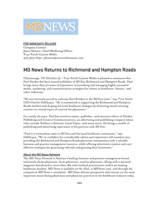 FOR IMMEDIATE RELEASE
Company Contact:
Jason Skinner, Chief Marketing Officer
True North Custom Media
423.305.7692 • jskinner@truenorthcustom.com
MD News Returns to Richmond and Hampton Roads
Chattanooga, TN (October 9) – True North Custom Media is pleased to announce that
Paul Darden has been named publisher of MD News Richmond and Hampton Roads. Paul
brings more than 40 years of experience in launching and managing highly successful
media, marketing, and communication strategies for clients in healthcare, finance, and
other industries.
“We are extremely proud to welcome Paul Darden to the MD News team.” says True North
CEO Charles DallAcqua. “He is committed to supporting the Richmond and Hampton
Roads markets and shaping the local healthcare dialogue by delivering award-winning
content on critical topics of interest for physicians.”
For nearly 20 years, Paul has served as owner, publisher, and executive editor of Darden
Publishing and Creative Communications, an advertising and publishing company whose
titles include Healthcare in Richmond, Coastal Virginia, and many more. He brings a wealth of
publishing and advertising experience to his position with MD News.
“Paul is a tremendous asset to MD News and the local healthcare community,” says
DallAcqua. “We’re confident his considerable talents and experience will translate into
providing the Richmond and Hampton Roads physician communities with a valuable
business and practice management resource, while offering advertisers creative and cost-
effective strategies for generating referrals and growing their businesses.”
About the MD News Network
The MD News Network is America’s leading business and practice management brand
exclusively about physicians, from physicians, and for physicians. Along with a national
magazine distributed to more than 180,000 medical practitioners within 40 leading
healthcare markets, MD News is available on the iPad, at MDNews.com, and through the
companion MD News e-newsletter. MD News delivers perspective and context on the most
important issues facing physicians and physician practices in the healthcare industry today.
###
 