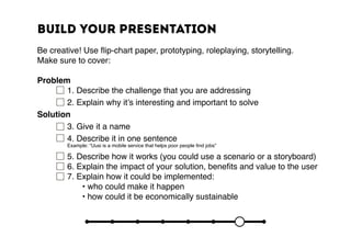 Build your presentation
Be creative! Use flip-chart paper, prototyping, roleplaying, storytelling.
Make sure to cover:
Problem
	 	 1. Describe the challenge that you are addressing
	 	 2. Explain why it’s interesting and important to solve
Solution
		3. Give it a name
	 	 4. Describe it in one sentence
	 	 Example: “Uusi is a mobile service that helps poor people find jobs”
		5. Describe how it works (you could use a scenario or a storyboard)
	 	 6. Explain the impact of your solution, benefits and value to the user
		7. Explain how it could be implemented:
	 	 	 • who could make it happen
	 	 	 • how could it be economically sustainable
 
