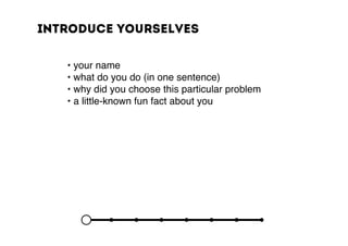 Introduce yourselves
	 	 • your name
	 	 • what do you do (in one sentence)
	 	 • why did you choose this particular problem
	 	 • a little-known fun fact about you
 