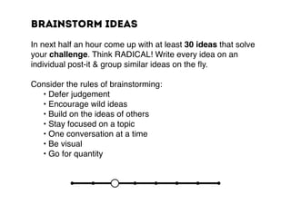 Brainstorm ideas
In next half an hour come up with at least 30 ideas that solve
your challenge. Think RADICAL! Write every idea on an
individual post-it & group similar ideas on the fly.
Consider the rules of brainstorming:
	 • Defer judgement
	 • Encourage wild ideas
	 • Build on the ideas of others
	 • Stay focused on a topic
	 • One conversation at a time
	 • Be visual
	 • Go for quantity
 