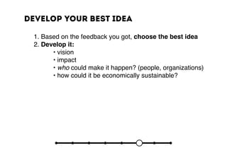 Develop your best idea
	 1. Based on the feedback you got, choose the best idea
	 2. Develop it:
	 	 	 • vision
	 	 	 • impact
	 	 	 • who could make it happen? (people, organizations)
	 	 	 • how could it be economically sustainable?
 