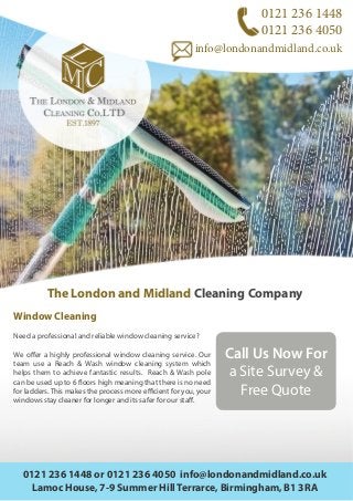 0121 236 1448
0121 236 4050
info@londonandmidland.co.uk
The London and Midland Cleaning Company
Window Cleaning
Need a professional and reliable window cleaning service?
We offer a highly professional window cleaning service. Our
team use a Reach & Wash window cleaning system which
helps them to achieve fantastic results. Reach & Wash pole
can be used up to 6 floors high meaning that there is no need
for ladders. This makes the process more efficient for you, your
windows stay cleaner for longer and its safer for our staff.
0121 236 1448 or 0121 236 4050 info@londonandmidland.co.uk
Lamoc House, 7-9 Summer Hill Terrarce, Birmingham, B1 3RA
Call Us Now For
a Site Survey &
Free Quote
 