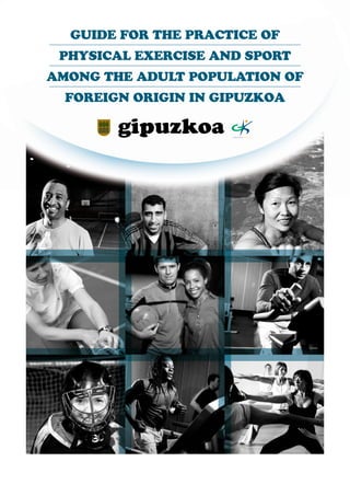 GUIDE FOR THE PRACTICE OF
 PHYSICAL EXERCISE AND SPORT
AMONG THE ADULT POPULATION OF
  FOREIGN ORIGIN IN GIPUZKOA

     http://www.gipuzkoakirolak.net/
 
