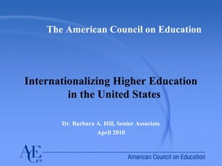 The American Council on Education
Internationalizing Higher Education
in the United States
Dr. Barbara A. Hill, Senior Associate
April 2010
 