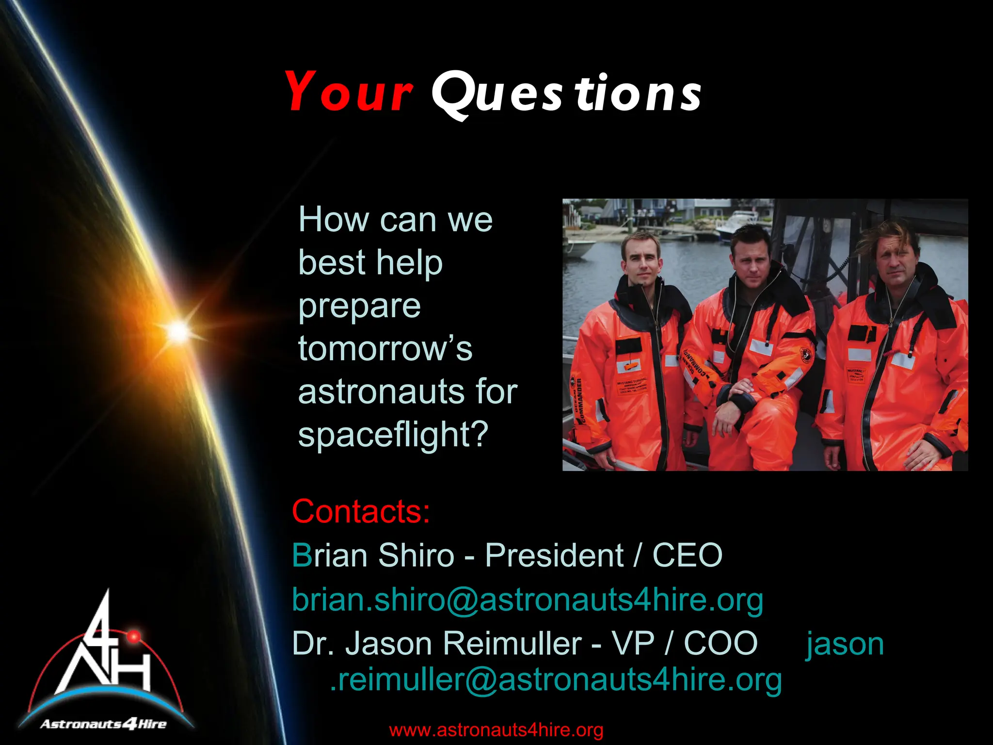 Y our Ques tions

How can we
best help
prepare
tomorrow’s
astronauts for
spaceflight?

Contacts:
B
Brian Shiro - President / CEO
brian.shiro@astronauts4hire.org
Dr. Jason Reimuller - VP / COO jason
   .reimuller@astronauts4hire.org
     www.astronauts4hire.org
 