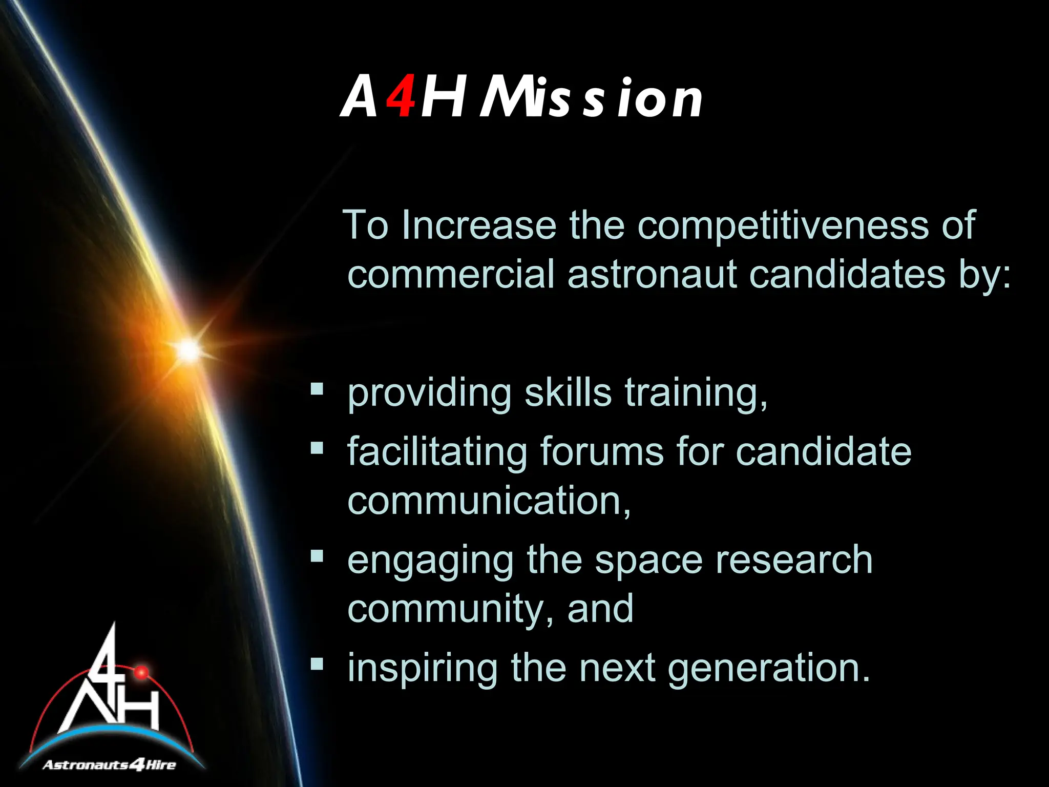 A4H Mis s ion
 To Increase the competitiveness of
 commercial astronaut candidates by:

 providing skills training,
 facilitating forums for candidate
  communication,
 engaging the space research
  community, and
 inspiring the next generation.
 