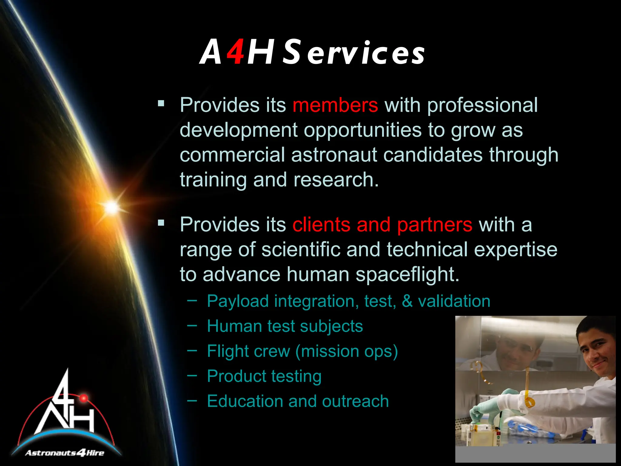 A4H S ervices
 Provides its members with professional
  development opportunities to grow as
  commercial astronaut candidates through
  training and research.

 Provides its clients and partners with a
  range of scientific and technical expertise
  to advance human spaceflight.
   –   Payload integration, test, & validation
   –   Human test subjects
   –   Flight crew (mission ops)
   –   Product testing
   –   Education and outreach
 