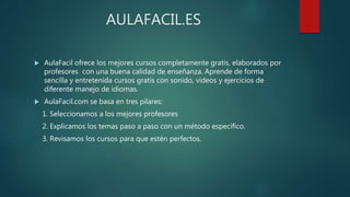 AULAFACIL.ES
 AulaFacil ofrece los mejores cursos completamente gratis, elaborados por
profesores con una buena calidad de enseñanza. Aprende de forma
sencilla y entretenida cursos gratis con sonido, videos y ejercicios de
diferente manejo de idiomas.
 AulaFacil.com se basa en tres pilares:
1. Seleccionamos a los mejores profesores
2. Explicamos los temas paso a paso con un método específico.
3. Revisamos los cursos para que estén perfectos.
 