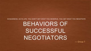 BEHAVIORS OF
SUCCESSFUL
NEGOTIATORS
IN BUSINESS, AS IN LIFE, YOU DON’T GET WHAT YOU DESERVE, YOU GET WHAT YOU NEGOTIATE
— Group 7
 