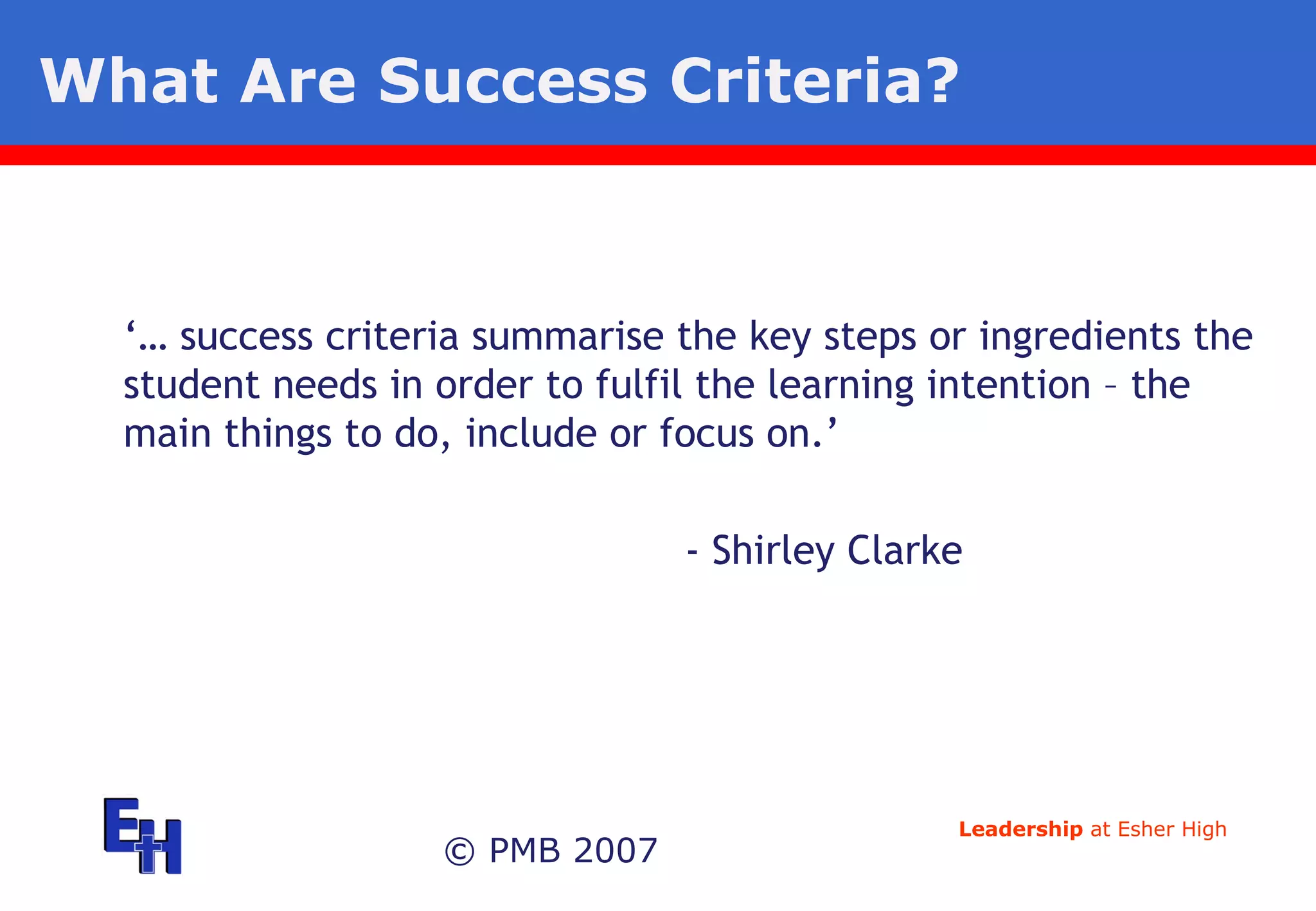 What Are Success Criteria? © PMB 2007 ‘…  success criteria summarise the key steps or ingredients the student needs in order to fulfil the learning intention – the main things to do, include or focus on.’  -  Shirley Clarke 