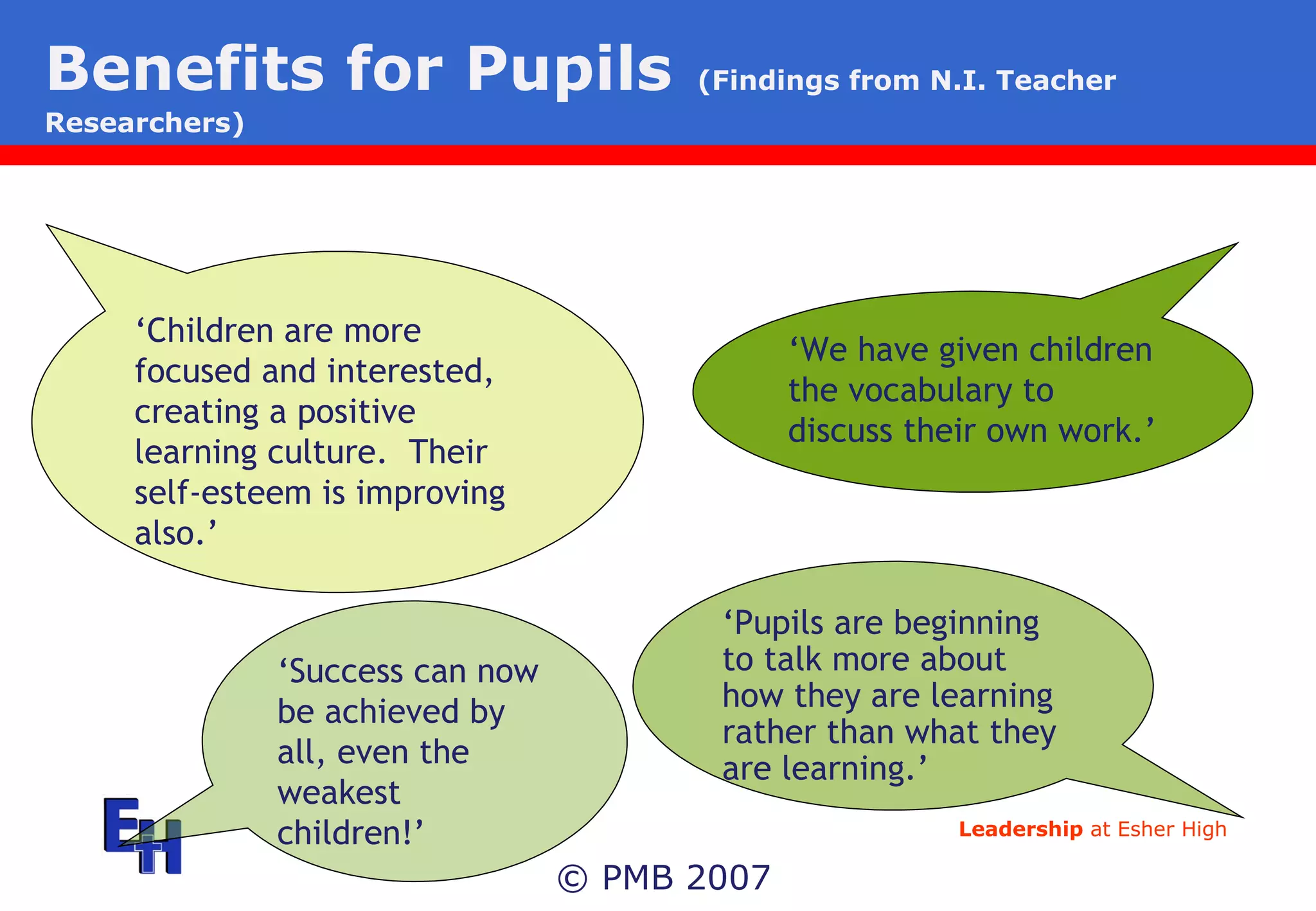 Benefits for Pupils   (Findings from N.I. Teacher Researchers) © PMB 2007 ‘ Children are more focused and interested, creating a positive learning culture.  Their self-esteem is improving also.’ ‘ We have given children the vocabulary to discuss their own work.’ ‘ Success can now be achieved by all, even the weakest children!’ ‘ Pupils are beginning to talk more about how they are learning rather than what they are learning.’ 