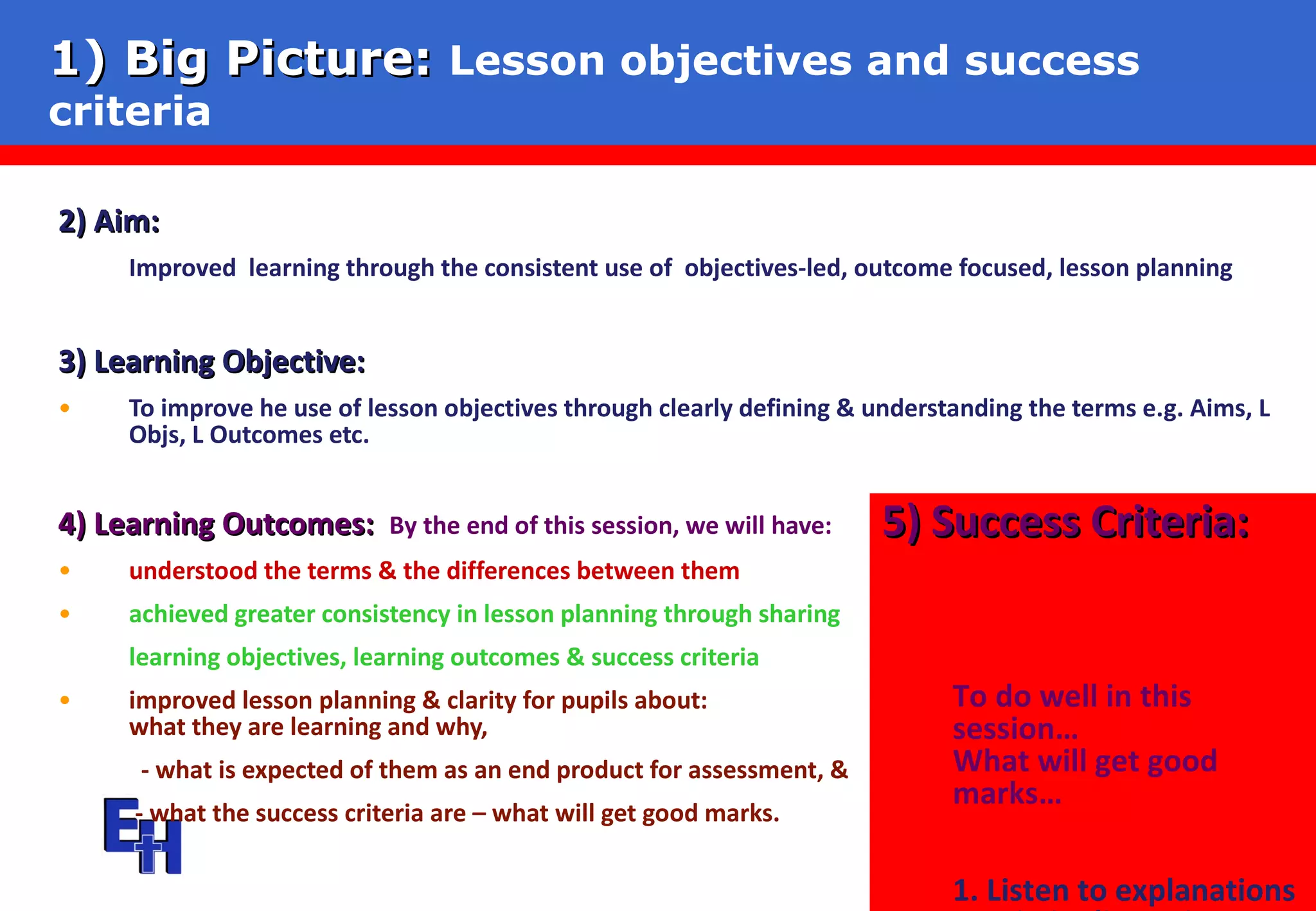 1) Big Picture:   Lesson objectives and success criteria 2) Aim:   Improved  learning through the consistent use of  objectives-led, outcome focused, lesson planning 3) Learning Objective:   To improve he use of lesson objectives through clearly defining & understanding the terms e.g. Aims, L Objs, L Outcomes etc. 4) Learning Outcomes:   By the end of this session, we will have: understood the terms & the differences between them achieved greater consistency in lesson planning through sharing  learning objectives, learning outcomes & success criteria  improved lesson planning & clarity for pupils about:  - what they are learning and why,    - what is expected of them as an end product for assessment, &    - what the success criteria are – what will get good marks. 5) Success Criteria:   To do well in this session…  What will get good marks…  1. Listen to explanations 2. Join in discussions  3. Take in key points  4. Adjust Planning 
