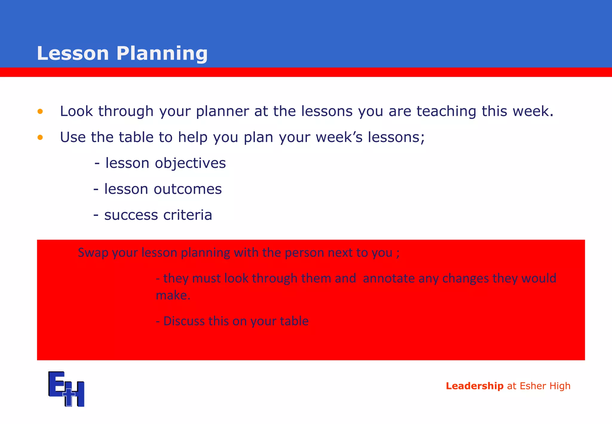Lesson Planning Look through your planner at the lessons you are teaching this week. Use the table to help you plan your week’s lessons;  - lesson objectives - lesson outcomes - success criteria Swap your lesson planning with the person next to you  ; - they must look through them and  annotate any changes they would  make.  - Discuss this on your table 