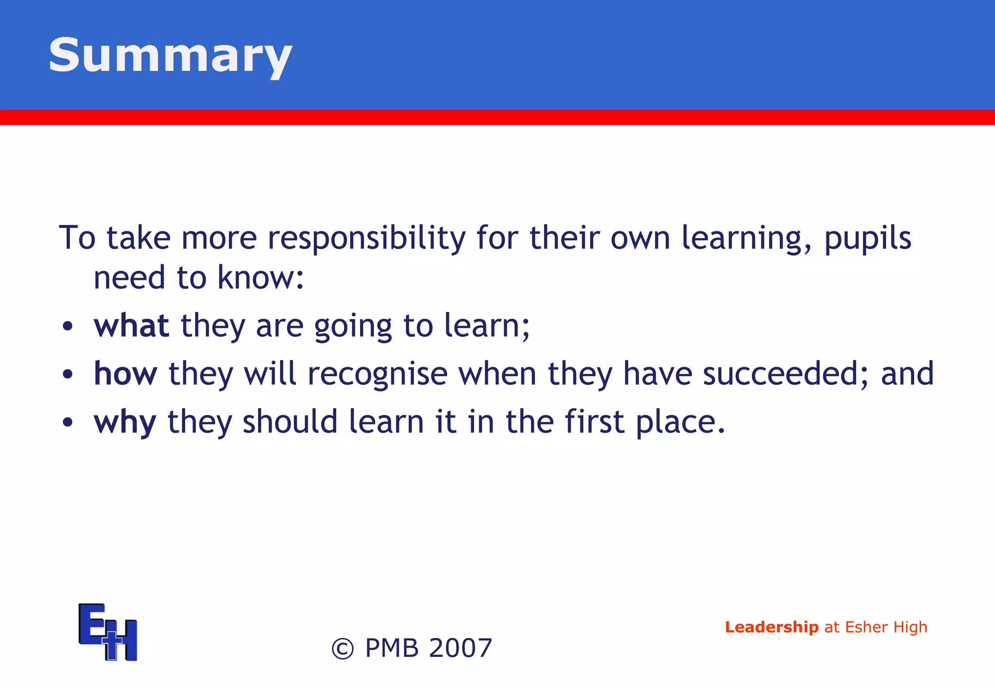 Summary © PMB 2007 To take more responsibility for their own learning, pupils need to know: what  they are going to learn; how  they will recognise when they have succeeded; and  why  they should learn it in the first place. 
