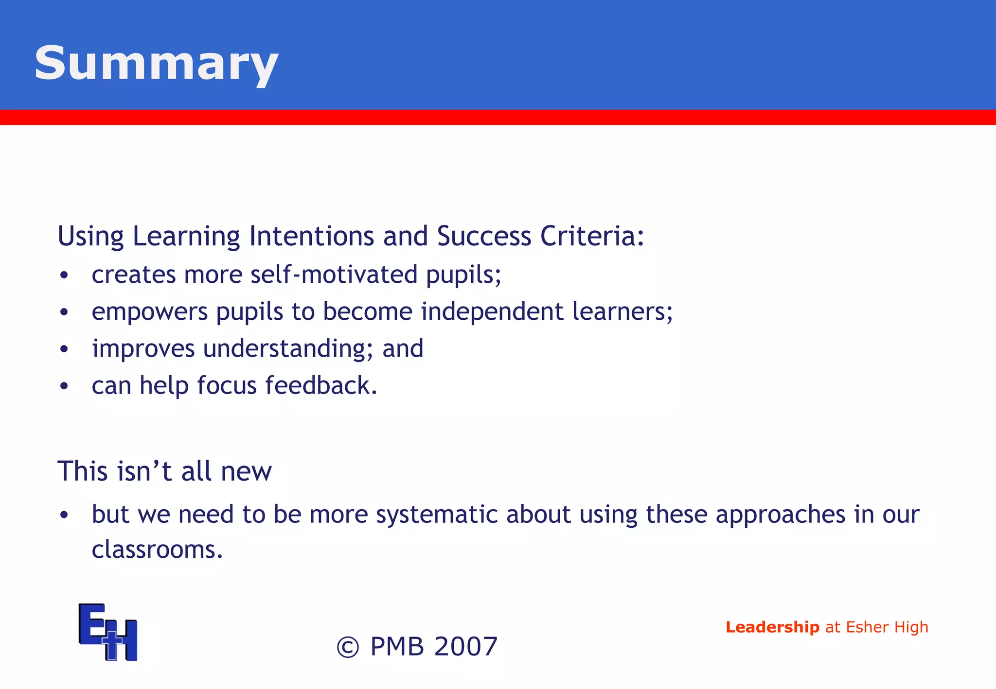 Summary  © PMB 2007 Using Learning Intentions and Success Criteria: creates more self-motivated pupils; empowers pupils to become independent learners; improves understanding; and can help focus feedback. This isn’t all new but we need to be more systematic about using these approaches in our classrooms. 