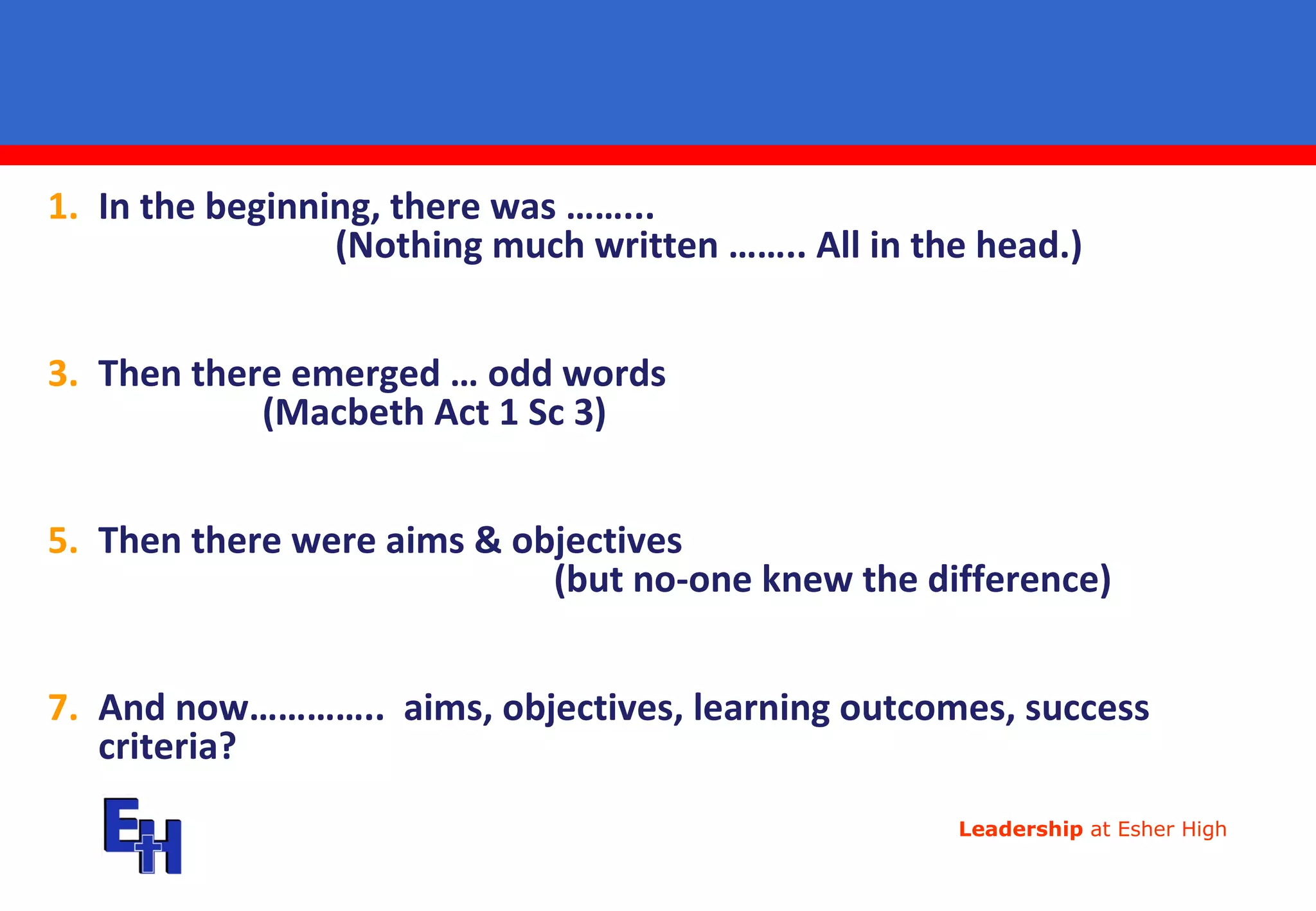 In the beginning, there was ……...  (Nothing much written …….. All in the head.) Then there emerged … odd words  (Macbeth Act 1 Sc 3) Then there were aims & objectives  (but no-one knew the difference) And now…………..  aims, objectives, learning outcomes, success criteria? 