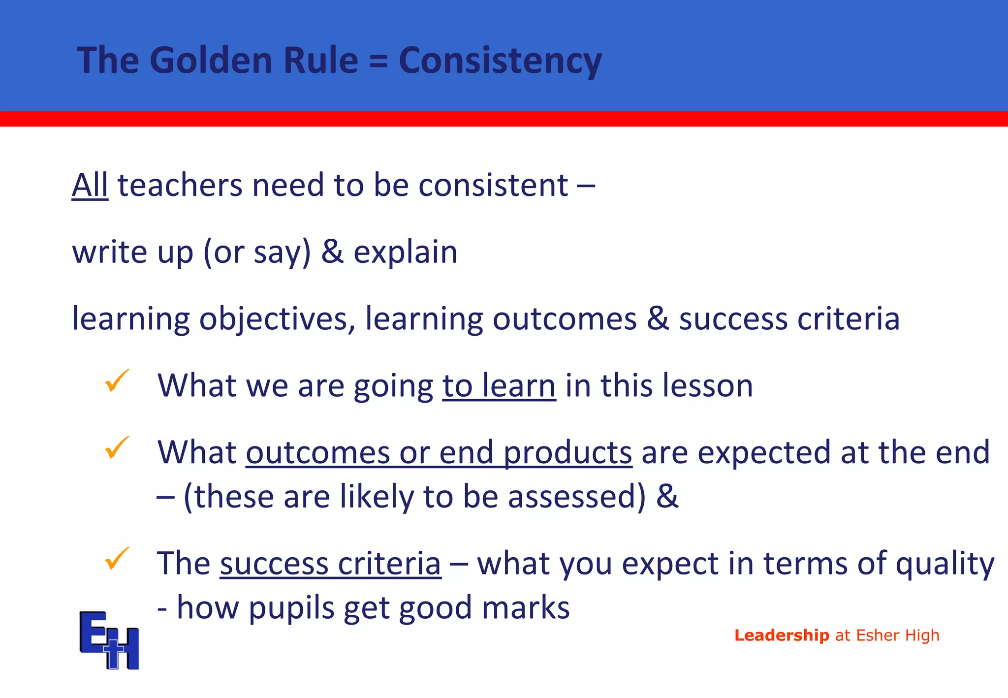 The Golden Rule = Consistency All  teachers need to be consistent –  write up (or say) & explain  learning objectives, learning outcomes & success criteria What we are going  to learn  in this lesson What  outcomes or end products  are expected at the end – (these are likely to be assessed) &  The  success criteria  – what you expect in terms of quality - how pupils get good marks 