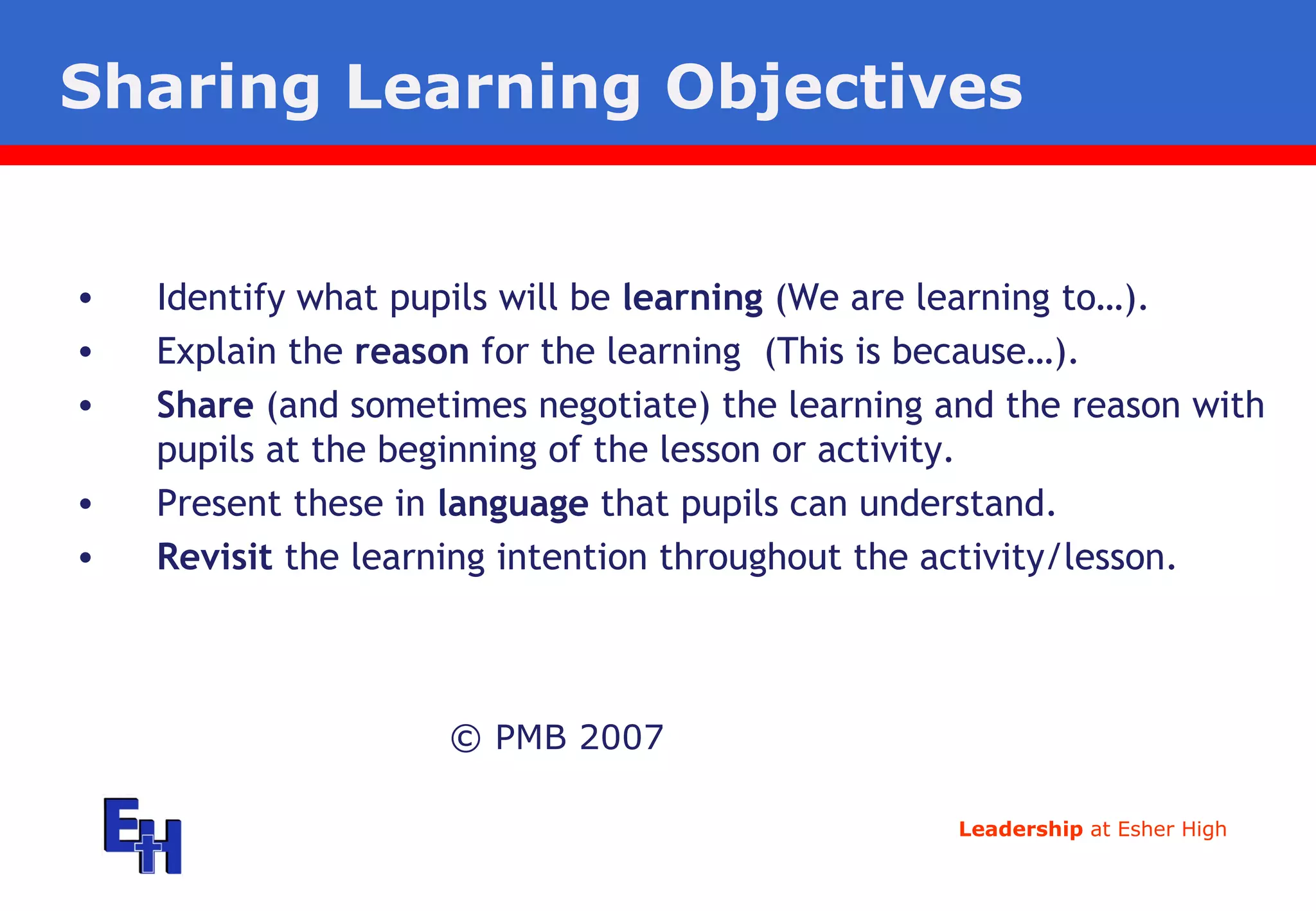Sharing Learning Objectives © PMB 2007 Identify what pupils will be  learning  (We are learning to…). Explain the  reason  for the learning  (This is because…). Share  (and sometimes negotiate) the learning and the reason with pupils at the beginning of the lesson or activity. Present these in  language  that pupils can understand. Revisit  the learning intention throughout the activity/lesson. 