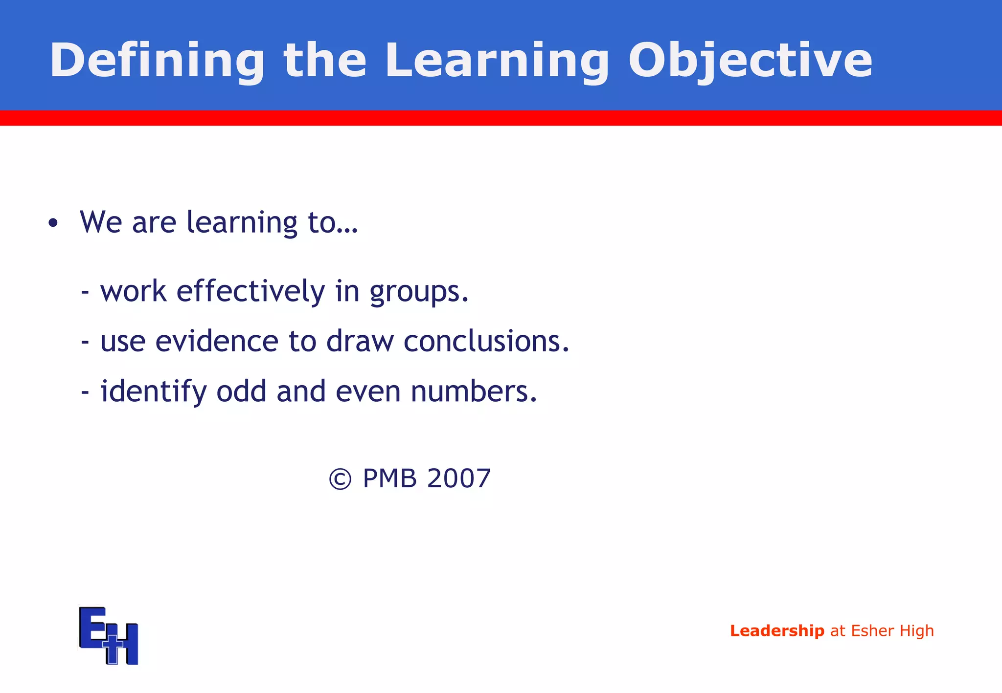 Defining the Learning Objective © PMB 2007 We are learning to… -  work effectively in groups. -  use evidence to draw conclusions. -  identify odd and even numbers. 
