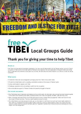 Local Groups Guide 
Thank you for giving your time to help Tibet 
About us 
Free Tibet is an international campaigns organisation. Our aims are self-determination for the Tibetan people, an end to China’s occupation of Tibet and for the human rights of Tibetans to be respected. We are independent of all governments and entirely rely on supporters and members of the public for our funds. We have about ten staff members in our office in London as well as volunteers. 
What we do 
• Undermine China’s lies and propaganda by bringing news from Tibet to the world’s media 
• Provide the United Nations with compelling, authoritative evidence of the abuse of Tibetans’ rights 
• Lobby world leaders to speak up for Tibet 
• Challenge corporations who are seeking to profit from the occupation 
• Drive international support for Tibetans’ tireless and peaceful struggle for freedom 
Our recent successes 
• Free Tibet brings news of repression and resistance to the world’s media. Our information and comment has been featured regularly in the world’s most important news outlets, including the New York Times, the Guardian, the BBC, CNN and many more. 
• After a campaign exposing China’s use of fake personal accounts to spread Tibet propaganda, Twitter was forced to shut down spam Chinese accounts. The story made headlines across the world. 
• The United Nations and national governments use our information to call China to account over human rights violations in Tibet. After we contacted the UN about jailed Tibetan musicians, it sent an urgent appeal to China. As a result China was forced to confirm that the musicians had been jailed for “separatist” activities and to reveal the fate and whereabouts of two singers who had disappeared. 
 
